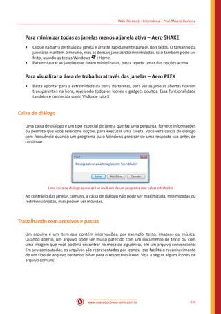 INSS (Técnico) – Informática – Prof. Márcio Hunecke
www.acasadoconcurseiro.com.br 431
Para minimizar todas as janelas menos a janela ativa – Aero SHAKE
•• Clique na barra de título da janela e arraste rapidamente para os dois lados. O tamanho da
janela se mantém o mesmo, mas as demais janelas são minimizadas. Isso também pode ser
feito, usando as teclas Windows +Home.
•• Para restaurar as janelas que foram minimizadas, basta repetir umas das opções acima.
Para visualizar a área de trabalho através das janelas – Aero PEEK
•• Basta apontar para a extremidade da barra de tarefas, para ver as janelas abertas ficarem
transparentes na hora, revelando todos os ícones e gadgets ocultos. Essa funcionalidade
também é conhecida como Visão de raio-X
Caixa de diálogo
Uma caixa de diálogo é um tipo especial de janela que faz uma pergunta, fornece informações
ou permite que você selecione opções para executar uma tarefa. Você verá caixas de diálogo
com frequência quando um programa ou o Windows precisar de uma resposta sua antes de
continuar.
Uma caixa de diálogo aparecerá se você sair de um programa sem salvar o trabalho
Ao contrário das janelas comuns, a caixa de diálogo não pode ser maximizada, minimizadas ou
redimensionadas, mas podem ser movidas.
Trabalhando com arquivos e pastas
Um arquivo é um item que contém informações, por exemplo, texto, imagens ou música.
Quando aberto, um arquivo pode ser muito parecido com um documento de texto ou com
uma imagem que você poderia encontrar na mesa de alguém ou em um arquivo convencional
Em seu computador, os arquivos são representados por ícones; isso facilita o reconhecimento
de um tipo de arquivo bastando olhar para o respectivo ícone. Veja a seguir alguns ícones de
arquivo comuns:
 