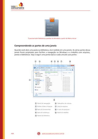 www.acasadoconcurseiro.com.br434
É possível abrir bibliotecas padrões do Windows a partir do Menu Iniciar
Compreendendo as partes de uma janela
Quando você abre uma pasta ou biblioteca, ela é exibida em uma janela. As várias partes dessa
janela foram projetadas para facilitar a navegação no Windows e o trabalho com arquivos,
pastas e bibliotecas. Veja a seguir uma janela típica e cada uma de suas partes:
 