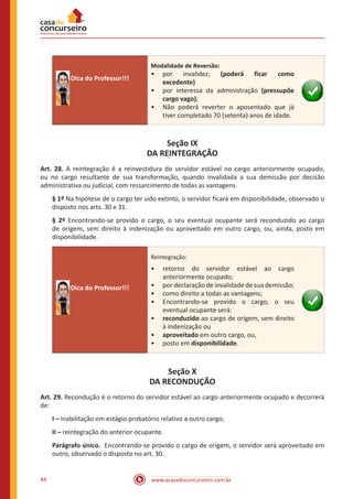 www.acasadoconcurseiro.com.br44
Dica do Professor!!!
Modalidade de Reversão:
•• por invalidez; (poderá ficar como
excedente)	
•• por interessa da administração (pressupõe
cargo vago);
•• Não poderá reverter o aposentado que já
tiver completado 70 (setenta) anos de idade.
Seção IX
DA REINTEGRAÇÃO
Art. 28. A reintegração é a reinvestidura do servidor estável no cargo anteriormente ocupado,
ou no cargo resultante de sua transformação, quando invalidada a sua demissão por decisão
administrativa ou judicial, com ressarcimento de todas as vantagens.
§ 1º Na hipótese de o cargo ter sido extinto, o servidor ficará em disponibilidade, observado o
disposto nos arts. 30 e 31.
§ 2º Encontrando-se provido o cargo, o seu eventual ocupante será reconduzido ao cargo
de origem, sem direito à indenização ou aproveitado em outro cargo, ou, ainda, posto em
disponibilidade.
Dica do Professor!!!
Reintegração:
•• retorno do servidor estável ao cargo
anteriormente ocupado;
•• por declaração de invalidade de sua demissão;
•• como direito a todas as vantagens;
•• Encontrando-se provido o cargo, o seu
eventual ocupante será:
•• reconduzido ao cargo de origem, sem direito
à indenização ou
•• aproveitado em outro cargo, ou,
•• posto em disponibilidade.
Seção X
DA RECONDUÇÃO
Art. 29. Recondução é o retorno do servidor estável ao cargo anteriormente ocupado e decorrerá
de:
I – inabilitação em estágio probatório relativo a outro cargo;
II – reintegração do anterior ocupante.
Parágrafo único. Encontrando-se provido o cargo de origem, o servidor será aproveitado em
outro, observado o disposto no art. 30.
 