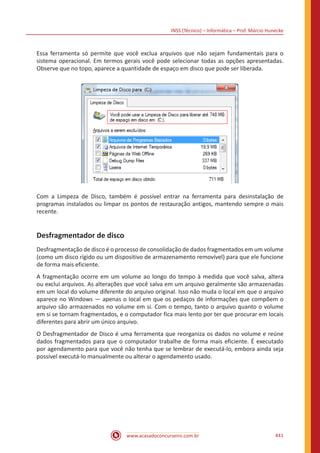 INSS (Técnico) – Informática – Prof. Márcio Hunecke
www.acasadoconcurseiro.com.br 441
Essa ferramenta só permite que você exclua arquivos que não sejam fundamentais para o
sistema operacional. Em termos gerais você pode selecionar todas as opções apresentadas.
Observe que no topo, aparece a quantidade de espaço em disco que pode ser liberada.
Com a Limpeza de Disco, também é possível entrar na ferramenta para desinstalação de
programas instalados ou limpar os pontos de restauração antigos, mantendo sempre o mais
recente.
Desfragmentador de disco
Desfragmentação de disco é o processo de consolidação de dados fragmentados em um volume
(como um disco rígido ou um dispositivo de armazenamento removível) para que ele funcione
de forma mais eficiente.
A fragmentação ocorre em um volume ao longo do tempo à medida que você salva, altera
ou exclui arquivos. As alterações que você salva em um arquivo geralmente são armazenadas
em um local do volume diferente do arquivo original. Isso não muda o local em que o arquivo
aparece no Windows — apenas o local em que os pedaços de informações que compõem o
arquivo são armazenados no volume em si. Com o tempo, tanto o arquivo quanto o volume
em si se tornam fragmentados, e o computador fica mais lento por ter que procurar em locais
diferentes para abrir um único arquivo.
O Desfragmentador de Disco é uma ferramenta que reorganiza os dados no volume e reúne
dados fragmentados para que o computador trabalhe de forma mais eficiente. É executado
por agendamento para que você não tenha que se lembrar de executá-lo, embora ainda seja
possível executá-lo manualmente ou alterar o agendamento usado.
 