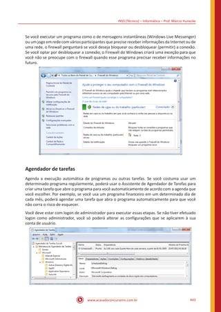 INSS (Técnico) – Informática – Prof. Márcio Hunecke
www.acasadoconcurseiro.com.br 443
Se você executar um programa como o de mensagens instantâneas (Windows Live Messenger)
ou um jogo em rede com vários participantes que precise receber informações da Internet ou de
uma rede, o firewall perguntará se você deseja bloquear ou desbloquear (permitir) a conexão.
Se você optar por desbloquear a conexão, o Firewall do Windows criará uma exceção para que
você não se preocupe com o firewall quando esse programa precisar receber informações no
futuro.
Agendador de tarefas
Agenda a execução automática de programas ou outras tarefas. Se você costuma usar um
determinado programa regularmente, poderá usar o Assistente de Agendador de Tarefas para
criar uma tarefa que abre o programa para você automaticamente de acordo com a agenda que
você escolher. Por exemplo, se você usa um programa financeiro em um determinado dia de
cada mês, poderá agendar uma tarefa que abra o programa automaticamente para que você
não corra o risco de esquecer.
Você deve estar com logon de administrador para executar essas etapas. Se não tiver efetuado
logon como administrador, você só poderá alterar as configurações que se aplicarem à sua
conta de usuário.
 