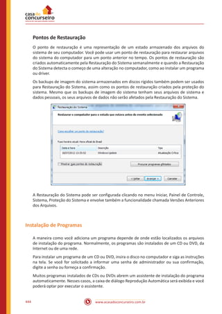 www.acasadoconcurseiro.com.br444
Pontos de Restauração
O ponto de restauração é uma representação de um estado armazenado dos arquivos do
sistema de seu computador. Você pode usar um ponto de restauração para restaurar arquivos
do sistema do computador para um ponto anterior no tempo. Os pontos de restauração são
criados automaticamente pela Restauração do Sistema semanalmente e quando a Restauração
do Sistema detecta o começo de uma alteração no computador, como ao instalar um programa
ou driver.
Os backups de imagem do sistema armazenados em discos rígidos também podem ser usados
para Restauração do Sistema, assim como os pontos de restauração criados pela proteção do
sistema. Mesmo que os backups de imagem do sistema tenham seus arquivos de sistema e
dados pessoais, os seus arquivos de dados não serão afetados pela Restauração do Sistema.
A Restauração do Sistema pode ser configurada clicando no menu Iniciar, Painel de Controle,
Sistema, Proteção do Sistema e envolve também a funcionalidade chamada Versões Anteriores
dos Arquivos.
Instalação de Programas
A maneira como você adiciona um programa depende de onde estão localizados os arquivos
de instalação do programa. Normalmente, os programas são instalados de um CD ou DVD, da
Internet ou de uma rede.
Para instalar um programa de um CD ou DVD, insira o disco no computador e siga as instruções
na tela. Se você for solicitado a informar uma senha de administrador ou sua confirmação,
digite a senha ou forneça a confirmação.
Muitos programas instalados de CDs ou DVDs abrem um assistente de instalação do programa
automaticamente. Nesses casos, a caixa de diálogo Reprodução Automática será exibida e você
poderá optar por executar o assistente.
 