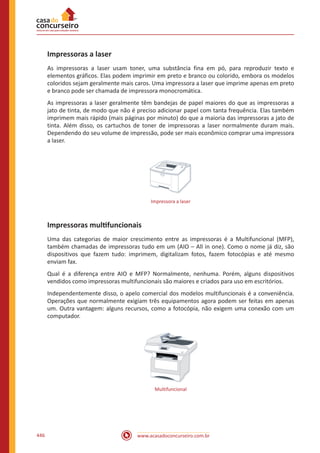 www.acasadoconcurseiro.com.br446
Impressoras a laser
As impressoras a laser usam toner, uma substância fina em pó, para reproduzir texto e
elementos gráficos. Elas podem imprimir em preto e branco ou colorido, embora os modelos
coloridos sejam geralmente mais caros. Uma impressora a laser que imprime apenas em preto
e branco pode ser chamada de impressora monocromática.
As impressoras a laser geralmente têm bandejas de papel maiores do que as impressoras a
jato de tinta, de modo que não é preciso adicionar papel com tanta frequência. Elas também
imprimem mais rápido (mais páginas por minuto) do que a maioria das impressoras a jato de
tinta. Além disso, os cartuchos de toner de impressoras a laser normalmente duram mais.
Dependendo do seu volume de impressão, pode ser mais econômico comprar uma impressora
a laser.
Impressora a laser
Impressoras mult﻿ifuncionais
Uma das categorias de maior crescimento entre as impressoras é a Multifuncional (MFP),
também chamadas de impressoras tudo em um (AIO – All in one). Como o nome já diz, são
dispositivos que fazem tudo: imprimem, digitalizam fotos, fazem fotocópias e até mesmo
enviam fax.
Qual é a diferença entre AIO e MFP? Normalmente, nenhuma. Porém, alguns dispositivos
vendidos como impressoras multifuncionais são maiores e criados para uso em escritórios.
Independentemente disso, o apelo comercial dos modelos multifuncionais é a conveniência.
Operações que normalmente exigiam três equipamentos agora podem ser feitas em apenas
um. Outra vantagem: alguns recursos, como a fotocópia, não exigem uma conexão com um
computador.
Multifuncional
 
