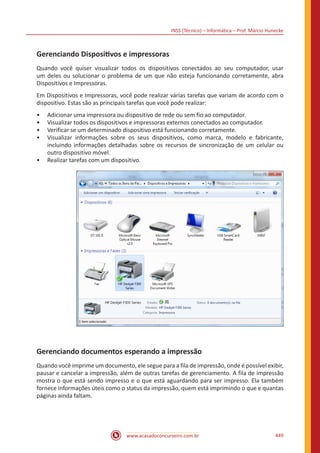 INSS (Técnico) – Informática – Prof. Márcio Hunecke
www.acasadoconcurseiro.com.br 449
Gerenciando Dispositivos e impressoras
Quando você quiser visualizar todos os dispositivos conectados ao seu computador, usar
um deles ou solucionar o problema de um que não esteja funcionando corretamente, abra
Dispositivos e Impressoras.
Em Dispositivos e Impressoras, você pode realizar várias tarefas que variam de acordo com o
dispositivo. Estas são as principais tarefas que você pode realizar:
•• Adicionar uma impressora ou dispositivo de rede ou sem fio ao computador.
•• Visualizar todos os dispositivos e impressoras externos conectados ao computador.
•• Verificar se um determinado dispositivo está funcionando corretamente.
•• Visualizar informações sobre os seus dispositivos, como marca, modelo e fabricante,
incluindo informações detalhadas sobre os recursos de sincronização de um celular ou
outro dispositivo móvel.
•• Realizar tarefas com um dispositivo.
Gerenciando documentos esperando a impressão
Quando você imprime um documento, ele segue para a fila de impressão, onde é possível exibir,
pausar e cancelar a impressão, além de outras tarefas de gerenciamento. A fila de impressão
mostra o que está sendo impresso e o que está aguardando para ser impresso. Ela também
fornece informações úteis como o status da impressão, quem está imprimindo o que e quantas
páginas ainda faltam.
 