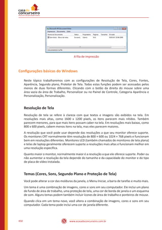 www.acasadoconcurseiro.com.br450
A fila de impressão
Configurações básicas do Windows
Neste tópico trabalharemos com as configurações de Resolução de Tela, Cores, Fontes,
Aparência, Segundo plano, Protetor de Tela. Todas estas funções podem ser acessadas pelos
menos de duas formas diferentes. Clicando com o botão da direita do mouse sobre uma
área vazia da área de Trabalho, Personalizar ou no Painel de Controle, Categoria Aparência e
Personalização, Personalização.
Resolução de Tela
Resolução de tela se refere à clareza com que textos e imagens são exibidos na tela. Em
resoluções mais altas, como 1600 x 1200 pixels, os itens parecem mais nítidos. Também
parecem menores, para que mais itens possam caber na tela. Em resoluções mais baixas, como
800 x 600 pixels, cabem menos itens na tela, mas eles parecem maiores.
A resolução que você pode usar depende das resoluções a que seu monitor oferece suporte.
Os monitores CRT normalmente têm resolução de 800 × 600 ou 1024 × 768 pixels e funcionam
bem em resoluções diferentes. Monitores LCD (também chamados de monitores de tela plana)
e telas de laptop geralmente oferecem suporte a resoluções mais altas e funcionam melhor em
uma resolução específica.
Quanto maior o monitor, normalmente maior é a resolução a que ele oferece suporte. Poder ou
não aumentar a resolução da tela depende do tamanho e da capacidade do monitor e do tipo
de placa de vídeo instalada.
Temas (Cores, Sons, Segundo Plano e Proteção de Tela)
Você pode alterar a cor das molduras da janela, o Menu Iniciar, a barra de tarefas e muito mais.
Um tema é uma combinação de imagens, cores e sons em seu computador. Ele inclui um plano
de fundo de área de trabalho, uma proteção de tela, uma cor de borda de janela e um esquema
de som. Alguns temas podem também incluir ícones de área de trabalho e ponteiros de mouse.
Quando clica em um tema novo, você altera a combinação de imagens, cores e sons em seu
computador. Cada tema pode inclui uma cor de janela diferente.
 