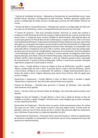 www.acasadoconcurseiro.com.br452
* Central de Facilidade de Acesso – Apresenta as ferramentas de acessibilidade como: Lupa,
Teclado Virtual, Narrador e Configuração de Alto Contraste. Também aparecem opções para
ajustar a configuração do vídeo, mouse e teclado para usuários com dificuldades motoras ou
visuais.
* Central de Rede e Compartilhamento – Utilizado para realizar as configurações de rede com
fio, rede sem fio (Wireless), e ativar o compartilhamento de recursos em uma rede.
** Contas de Usuários – Tem duas principais funções: Gerenciar as contas dos usuários e
Configurar o UAC (Controle de Conta de Usuário). O gerenciamento de usuários, permite entre
outras coisas, a criação de novos usuários (Padrão ou Administrador), Alteração da figura do
usuário que aparece na Tela de Boas Vindas e Alteração ou criação da Senha. UAC é uma nova
funcionalidade do Windows 7 (não existia no Windows XP) que notificará antes que sejam feitas
alterações no computador que exijam uma permissão no nível de administrador. A configuração
de UAC padrão o notificará quando programas tentarem fazer alterações no computador, mas
você pode alterar a frequência com que o UAC o notifica. Existe quatro níveis de configuração,
de baixo para cima (na tela de configuração) a segurança vai aumentando. A primeira desativa
a funcionalidade do UAC, a segunda irá notificar o usuário quando um programa tentar fazer
alguma alteração, sem deixar a Área de Trabalho bloqueada, a terceira é a configuração padrão,
também notifica sobre alterações e bloqueia a Área de Trabalho quando houver solicitação
de consentimento. A quarta e última configuração, notifica o usuário para qualquer alteração
sugerida por programas ou pelo próprio usuário.
Data e Hora – Função idêntica a clicar no relógio na Área de Notificação e escolher a opção
“Alterar configurações de data e hora”. É possível alterar a data e hora do Windows, ajustar
o fuso horário, configurar se o computador irá modificar o relógio automaticamente para o
horário de verão e incluir relógios adicionais para outros fusos horários. Não há opção para
ocultar o relógio.
Dispositivos e Impressoras – Função idêntica a clicar no Menu Iniciar e escolher a opção
“Dispositivos e Impressoras”. Item discutido anteriormente nessa apostila.
Firewall do Windows – Utilizado para gerenciar o Firewall do Windows. Item discutido
anteriormente nessa apostila
Fontes – Permite incluir ou remover fontes do Windows. Item discutido anteriormente nessa
apostila
Gadgets da Área de Trabalho – Função idêntica a clicar com o botão da direita na Área de
Trabalho e escolher a opção “Gadgets”. Permite incluir novos Gadgets que já estão instalados
ou fazer download de novos.
Gerenciador de Credenciais – Permite salvar ou excluir senhas previamente salvas. As senhas
são salvas em um “cofre” e isso facilita a acesso a sites que exigem senha. A senha pode ser
gravada e toda vez que for feito acesso ao site, o usuário não precisará digitá-las novamente,
pois o Windows irá apresentar as credenciais gravadas no cofre.
* Gerenciador de Dispositivos – Com esse ícone é possível visualizar e alterar os componentes
de hardware instalados no computador. As impressoras são os únicos equipamentos que não
aparecerem nesta ferramenta.
 