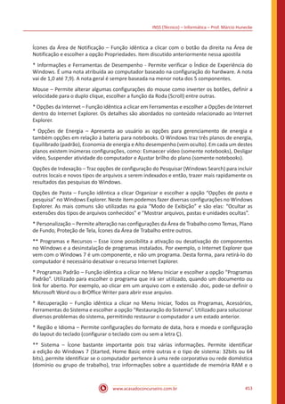 INSS (Técnico) – Informática – Prof. Márcio Hunecke
www.acasadoconcurseiro.com.br 453
Ícones da Área de Notificação – Função idêntica a clicar com o botão da direita na Área de
Notificação e escolher a opção Propriedades. Item discutido anteriormente nessa apostila
* Informações e Ferramentas de Desempenho - Permite verificar o Índice de Experiência do
Windows. É uma nota atribuída ao computador baseado na configuração do hardware. A nota
vai de 1,0 até 7,9). A nota geral é sempre baseada na menor nota dos 5 componentes.
Mouse – Permite alterar algumas configurações do mouse como inverter os botões, definir a
velocidade para o duplo clique, escolher a função da Roda (Scroll) entre outras.
* Opções da Internet – Função idêntica a clicar em Ferramentas e escolher a Opções de Internet
dentro do Internet Explorer. Os detalhes são abordados no conteúdo relacionado ao Internet
Explorer.
* Opções de Energia – Apresenta ao usuário as opções para gerenciamento de energia e
também opções em relação à bateria para notebooks. O Windows traz três planos de energia,
Equilibrado (padrão), Economia de energia e Alto desempenho (vem oculto). Em cada um destes
planos existem inúmeras configurações, como: Esmaecer vídeo (somente notebooks), Desligar
vídeo, Suspender atividade do computador e Ajustar brilho do plano (somente notebooks).
Opções de Indexação – Traz opções de configuração do Pesquisar (Windows Search) para incluir
outros locais e novos tipos de arquivos a serem indexados e então, trazer mais rapidamente os
resultados das pesquisas do Windows.
Opções de Pasta – Função idêntica a clicar Organizar e escolher a opção “Opções de pasta e
pesquisa” no Windows Explorer. Neste item podemos fazer diversas configurações no Windows
Explorer. As mais comuns são utilizadas na guia “Modo de Exibição” e são elas: “Ocultar as
extensões dos tipos de arquivos conhecidos” e “Mostrar arquivos, pastas e unidades ocultas”.
* Personalização – Permite alteração nas configurações da Área de Trabalho como Temas, Plano
de Fundo, Proteção de Tela, Ícones da Área de Trabalho entre outros.
** Programas e Recursos – Esse ícone possibilita a ativação ou desativação do componentes
no Windows e a desinstalação de programas instalados. Por exemplo, o Internet Explorer que
vem com o Windows 7 é um componente, e não um programa. Desta forma, para retirá-lo do
computador é necessário desativar o recurso Internet Explorer.
* Programas Padrão – Função idêntica a clicar no Menu Iniciar e escolher a opção “Programas
Padrão”. Utilizado para escolher o programa que irá ser utilizado, quando um documento ou
link for aberto. Por exemplo, ao clicar em um arquivo com e extensão .doc, pode-se definir o
Microsoft Word ou o BrOffice Writer para abrir esse arquivo.
* Recuperação – Função idêntica a clicar no Menu Iniciar, Todos os Programas, Acessórios,
Ferramentas do Sistema e escolher a opção “Restauração do Sistema”. Utilizado para solucionar
diversos problemas do sistema, permitindo restaurar o computador a um estado anterior.
* Região e Idioma – Permite configurações do formato de data, hora e moeda e configuração
do layout do teclado (configurar o teclado com ou sem a letra Ç).
** Sistema – Ícone bastante importante pois traz várias informações. Permite identificar
a edição do Windows 7 (Started, Home Basic entre outras e o tipo de sistema: 32bits ou 64
bits), permite identificar se o computador pertence à uma rede corporativa ou rede doméstica
(domínio ou grupo de trabalho), traz informações sobre a quantidade de memória RAM e o
 