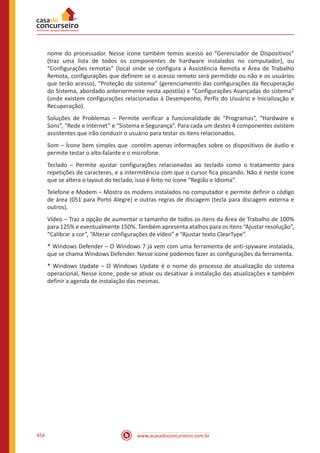 www.acasadoconcurseiro.com.br454
nome do processador. Nesse ícone também temos acesso ao “Gerenciador de Dispositivos”
(traz uma lista de todos os componentes de hardware instalados no computador), ou
“Configurações remotas” (local onde se configura a Assistência Remota e Área de Trabalho
Remota, configurações que definem se o acesso remoto será permitido ou não e os usuários
que terão acesso), “Proteção do sistema” (gerenciamento das configurações da Recuperação
do Sistema, abordado anteriormente nesta apostila) e “Configurações Avançadas do sistema”
(onde existem configurações relacionadas à Desempenho, Perfis do Usuário e Inicialização e
Recuperação).
Soluções de Problemas – Permite verificar a funcionalidade de “Programas”, “Hardware e
Sons”, “Rede e Internet” e “Sistema e Segurança”. Para cada um destes 4 componentes existem
assistentes que irão conduzir o usuário para testar os itens relacionados.
Som – Ícone bem simples que contém apenas informações sobre os dispositivos de áudio e
permite testar o alto-falante e o microfone.
Teclado – Permite ajustar configurações relacionadas ao teclado como o tratamento para
repetições de caracteres, e a intermitência com que o cursor fica piscando. Não é neste ícone
que se altera o layout do teclado, isso é feito no ícone “Região e Idioma”.
Telefone e Modem – Mostra os modens instalados no computador e permite definir o código
de área (051 para Porto Alegre) e outras regras de discagem (tecla para discagem externa e
outros).
Vídeo – Traz a opção de aumentar o tamanho de todos os itens da Área de Trabalho de 100%
para 125% e eventualmente 150%. Também apresenta atalhos para os itens “Ajustar resolução”,
“Calibrar a cor”, “Alterar configurações de vídeo” e “Ajustar texto ClearType”.
* Windows Defender – O Windows 7 já vem com uma ferramenta de anti-spyware instalada,
que se chama Windows Defender. Nesse ícone podemos fazer as configurações da ferramenta.
* Windows Update – O Windows Update é o nome do processo de atualização do sistema
operacional, Nesse ícone, pode-se ativar ou desativar a instalação das atualizações e também
definir a agenda de instalação das mesmas.
 