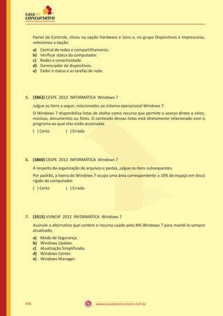 www.acasadoconcurseiro.com.br456
Painel de Controle, clicou na opção Hardware e Sons e, no grupo Dispositivos e Impressoras,
selecionou a opção:
a)	 Central de redes e compartilhamento.
b)	 Verificar status do computador.
c)	 Redes e conectividade.
d)	 Gerenciador de dispositivos.
e)	 Exibir o status e as tarefas de rede.
5.	 (3862) CESPE 2013 INFORMÁTICA Windows 7
Julgue os itens a seguir, relacionados ao sistema operacional Windows 7.
O Windows 7 disponibiliza listas de atalho como recurso que permite o acesso direto a sítios,
músicas, documentos ou fotos. O conteúdo dessas listas está diretamente relacionado com o
programa ao qual elas estão associadas
( ) Certo		 ( ) Errado
6.	 (3860) CESPE 2013 INFORMÁTICA Windows 7
A respeito da organização de arquivos e pastas, julgue os itens subsequentes.
Por padrão, a lixeira do Windows 7 ocupa uma área correspondente a 10% do espaço em disco
rígido do computador.
( ) Certo		 ( ) Errado
7.	 (3315) VUNESP 2012 INFORMÁTICA Windows 7
Assinale a alternativa que contém o recurso usado pelo MS-Windows 7 para mantê-lo sempre
atualizado.
a)	 Modo de Segurança.
b)	 Windows Update.
c)	 Atualização Simplificada.
d)	 Windows Center.
e)	 Windows Manager.
 