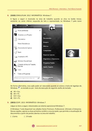 www.acasadoconcurseiro.com.br 457
INSS (Técnico) – Informática – Prof. Márcio Hunecke
8.	 (3320) CONSULPLAN 2012 INFORMÁTICA Windows 7
A figura a seguir é mostrada na área de trabalho quando se clica no botão Iniciar,
existente no canto inferior esquerdo da tela e representado no Windows 7 pelo ícone
De forma alternativa, essa ação pode ser executada quando se aciona a tecla de logotipo do
Windows no teclado ou por meio da execução do seguinte atalho de teclado:
a)	 Alt + Esc.
b)	 Alt + F5.
c)	 Ctrl + Esc.
d)	 Ctrl + F5.
9.	 (3853) CESPE 2013 INFORMÁTICA Windows 7
Julgue os itens a seguir, relacionados ao sistema operacional Windows 7.
O Windows 7 está disponível nas edições Home Premium, Professional, Ultimate e Enterprise.
Dessas opções, apenas as duas primeiras contêm o recurso peek, que permite a visualização de
documentos a partir de janelas abertas na área de trabalho.
( ) Certo		 ( ) Errado
 