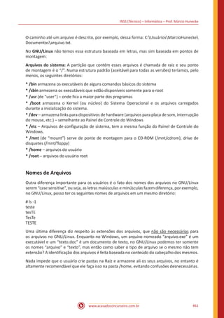 INSS (Técnico) – Informática – Prof. Márcio Hunecke
www.acasadoconcurseiro.com.br 461
O caminho até um arquivo é descrito, por exemplo, dessa forma: C:UsuáriosMarcioHunecke
Documentosarquivo.txt.
No GNU/Linux não temos essa estrutura baseada em letras, mas sim baseada em pontos de
montagem:
Arquivos do sistema: A partição que contém esses arquivos é chamada de raiz e seu ponto
de montagem é o “/”. Numa estrutura padrão (aceitável para todas as versões) teríamos, pelo
menos, os seguintes diretórios:
* /bin armazena os executáveis de alguns comandos básicos do sistema
* /sbin armezena os executáveis que estão disponíveis somente para o root
* /usr (de “user”) – onde fica a maior parte dos programas
* /boot armazena o Kernel (ou núcleo) do Sistema Operacional e os arquivos carregados
durante a inicialização do sistema.
* /dev – armazena links para dispositivos de hardware (arquivos para placa de som, interrupção
do mouse, etc.) – semelhante ao Painel de Controle do Windows
* /etc – Arquivos de configuração de sistema, tem a mesma função do Painel de Controle do
Windows.
* /mnt (de “mount”) serve de ponto de montagem para o CD-ROM (/mnt/cdrom), drive de
disquetes (/mnt/floppy)
* /home – arquivos do usuário
* /root – arquivos do usuário root
Nomes de Arquivos
Outra diferença importante para os usuários é o fato dos nomes dos arquivos no GNU/Linux
serem “case sensitive”, ou seja, as letras maiúsculas e minúsculas fazem diferença, por exemplo,
no GNU/Linux, posso ter os seguintes nomes de arquivos em um mesmo diretório:
# ls -1
teste
tesTE
TesTe
TESTE
Uma última diferença diz respeito às extensões dos arquivos, que não são necessárias para
os arquivos no GNU/Linux. Enquanto no Windows, um arquivo nomeado “arquivo.exe” é um
executável e um “texto.doc” é um documento de texto, no GNU/Linux podemos ter somente
os nomes “arquivo” e “texto”, mas então como saber o tipo de arquivo se o mesmo não tem
extensão? A identificação dos arquivos é feita baseada no conteúdo do cabeçalho dos mesmos.
Nada impede que o usuário crie pastas na Raiz e armazene ali os seus arquivos, no entanto é
altamente recomendável que ele faça isso na pasta /home, evitando confusões desnecessárias.
 