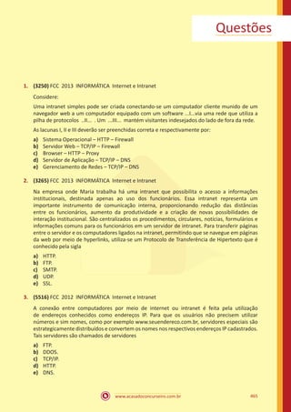 www.acasadoconcurseiro.com.br 465
Questões
1.	 (3250) FCC 2013 INFORMÁTICA Internet e Intranet
Considere:
Uma intranet simples pode ser criada conectando-se um computador cliente munido de um
navegador web a um computador equipado com um software ...I...via uma rede que utiliza a
pilha de protocolos ..II... . Um ...III... mantém visitantes indesejados do lado de fora da rede.
As lacunas I, II e III deverão ser preenchidas correta e respectivamente por:
a)	 Sistema Operacional – HTTP – Firewall
b)	 Servidor Web – TCP/IP – Firewall
c)	 Browser – HTTP – Proxy
d)	 Servidor de Aplicação – TCP/IP – DNS
e)	 Gerenciamento de Redes – TCP/IP – DNS
2.	 (3265) FCC 2013 INFORMÁTICA Internet e Intranet
Na empresa onde Maria trabalha há uma intranet que possibilita o acesso a informações
institucionais, destinada apenas ao uso dos funcionários. Essa intranet representa um
importante instrumento de comunicação interna, proporcionando redução das distâncias
entre os funcionários, aumento da produtividade e a criação de novas possibilidades de
interação institucional. São centralizados os procedimentos, circulares, notícias, formulários e
informações comuns para os funcionários em um servidor de intranet. Para transferir páginas
entre o servidor e os computadores ligados na intranet, permitindo que se navegue em páginas
da web por meio de hyperlinks, utiliza-se um Protocolo de Transferência de Hipertexto que é
conhecido pela sigla
a)	 HTTP.
b)	 FTP.
c)	 SMTP.
d)	 UDP.
e)	 SSL.
3.	 (5516) FCC 2012 INFORMÁTICA Internet e Intranet
A conexão entre computadores por meio de internet ou intranet é feita pela utilização
de endereços conhecidos como endereços IP. Para que os usuários não precisem utilizar
números e sim nomes, como por exemplo www.seuendereco.com.br, servidores especiais são
estrategicamente distribuídos e convertem os nomes nos respectivos endereços IP cadastrados.
Tais servidores são chamados de servidores
a)	 FTP.
b)	 DDOS.
c)	 TCP/IP.
d)	 HTTP.
e)	 DNS.
 