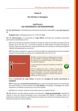 INSS (Técnico) – Direito Administrativo – Prof. Cristiano de Souza
www.acasadoconcurseiro.com.br 47
Título III
Dos Direitos e Vantagens
CAPÍTULO I
DO VENCIMENTO E DA REMUNERAÇÃO
Art. 40. Vencimento é a retribuição pecuniária pelo exercício de cargo público, com valor fixado em
lei.
Parágrafo único. (Revogado pela Lei nº 11.784, de 2008)
Art. 41. Remuneração é o vencimento do cargo efetivo, acrescido das vantagens pecuniárias
permanentes estabelecidas em lei.
§ 1º A remuneração do servidor investido em função ou cargo em comissão será paga na forma
prevista no art. 62. (Art. 62. Ao servidor ocupante de cargo efetivo investido em função de
direção, chefia ou assessoramento, cargo de provimento em comissão ou de Natureza Especial
é devida retribuição pelo seu exercício.)
§ 2º O servidor investido em cargo em comissão de órgão ou entidade diversa da de sua lotação
receberá a remuneração de acordo com o estabelecido no § 1º do art. 93.
Dica do Professor!!!
Art. 93. O servidor poderá ser cedido para ter exercício
em outro órgão ou entidade dos Poderes da União,
dos Estados, ou do Distrito Federal e dos Municípios,
nas seguintes hipóteses:
I – para exercício de cargo em comissão ou função de
confiança;
§ 1º Na hipótese do inciso I, sendo a cessão para
órgãos ou entidades dos Estados, do Distrito Federal
ou dos Municípios, o ônus da remuneração será do
órgão ou entidade cessionária, mantido o ônus para o
cedente nos demais casos.
§ 3º O vencimento do cargo efetivo, acrescido das vantagens de caráter permanente, é
irredutível.
§ 4º É assegurada a isonomia de vencimentos para cargos de atribuições iguais ou assemelhadas
do mesmo Poder, ou entre servidores dos três Poderes, ressalvadas as vantagens de caráter
individual e as relativas à natureza ou ao local de trabalho.
§ 5º Nenhum servidor receberá remuneração inferior ao salário mínimo.
Art. 42. Nenhum servidor poderá perceber, mensalmente, a título de remuneração, importância
superior à soma dos valores percebidos como remuneração, em espécie, a qualquer título, no
âmbito dos respectivos Poderes, pelos Ministros de Estado, por membros do Congresso Nacional e
Ministros do Supremo Tribunal Federal.
 