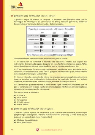 www.acasadoconcurseiro.com.br470
10.	(19452) FCC 2012 INFORMÁTICA Internet e Intranet
O gráfico a seguir foi extraído da pesquisa TIC empresas 2009 (Pesquisa Sobre uso das
Tecnologias da Informação e da Comunicação no Brasil), realizado pelo CETIC (Centro de
Estudos Sobre as Tecnologias da Informação e da Comunicação).
Considerando redes de computadores e com base no gráfico, analise:
I – O acesso sem fio à Internet e Intranets está crescendo à medida que surgem mais
instrumentos de informação capazes de operar em rede. Telefones inteligentes, pagers, PDAs e
outros dispositivos portáteis de comunicação tornam-se clientes nas redes sem fios.
II – O uso de redes sem fio tem crescido rapidamente à medida que novas tecnologias de alta
velocidade são implementadas, como a Wi-Fi, que pode ser mais barata que o padrão Ethernet
e diversas outras tecnologias LAN com fios.
III – Com as Intranets, a comunicação interna nas empresas ganha mais agilidade, dinamismo,
integra e aproxima seus colaboradores, independente da localização de cada um. Agiliza a
disseminação de informações, visando à integração inter e intrade- partamental. ,
IV – A tendência é que cada vez mais as redes sem fio sejam substituídas pelas redes com fio,
pois as tecnologias sem fio estão sujeitas a inúmeros tipos de interferência e interceptação que
comprometem seu desempenho e segurança.
Está correto o que se afirma em:
a)	 I, II, III e IV.
b)	 I e III, apenas.
c)	 I e II, apenas.
d)	 I, II e III, apenas.
e)	 III e IV, apenas.
11.	(3807) FCC 2012 INFORMÁTICA Internet Explorer
O Internet Explorer 8 possuí um recurso que ajuda a detectar sites maliciosos, como ataques
por phishing ou instalação de softwares mal-intencionados (malware). O nome deste recurso
que pode ser acessado pelo menu Ferramentas é
a)	 Modo de Compatibilidade.
b)	 Filtro SmartScreen.
 