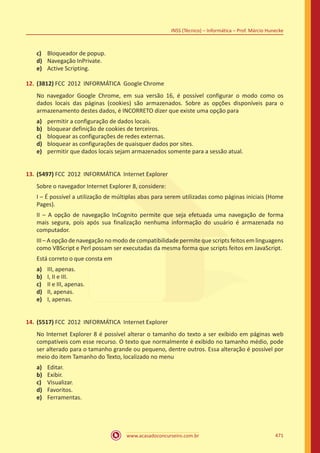 www.acasadoconcurseiro.com.br 471
INSS (Técnico) – Informática – Prof. Márcio Hunecke
c)	 Bloqueador de popup.
d)	 Navegação InPrivate.
e)	 Active Scripting.
12.	(3812) FCC 2012 INFORMÁTICA Google Chrome
No navegador Google Chrome, em sua versão 16, é possível configurar o modo como os
dados locais das páginas (cookies) são armazenados. Sobre as opções disponíveis para o
armazenamento destes dados, é INCORRETO dizer que existe uma opção para
a)	 permitir a configuração de dados locais.
b)	 bloquear definição de cookies de terceiros.
c)	 bloquear as configurações de redes externas.
d)	 bloquear as configurações de quaisquer dados por sites.
e)	 permitir que dados locais sejam armazenados somente para a sessão atual.
13.	(5497) FCC 2012 INFORMÁTICA Internet Explorer
Sobre o navegador Internet Explorer 8, considere:
I – É possível a utilização de múltiplas abas para serem utilizadas como páginas iniciais (Home
Pages).
II – A opção de navegação InCognito permite que seja efetuada uma navegação de forma
mais segura, pois após sua finalização nenhuma informação do usuário é armazenada no
computador.
III – A opção de navegação no modo de compatibilidade permite que scripts feitos em linguagens
como VBScript e Perl possam ser executadas da mesma forma que scripts feitos em JavaScript.
Está correto o que consta em
a)	 III, apenas.
b)	 I, II e III.
c)	 II e III, apenas.
d)	 II, apenas.
e)	 I, apenas.
14.	(5517) FCC 2012 INFORMÁTICA Internet Explorer
No Internet Explorer 8 é possível alterar o tamanho do texto a ser exibido em páginas web
compatíveis com esse recurso. O texto que normalmente é exibido no tamanho médio, pode
ser alterado para o tamanho grande ou pequeno, dentre outros. Essa alteração é possível por
meio do item Tamanho do Texto, localizado no menu
a)	 Editar.
b)	 Exibir.
c)	 Visualizar.
d)	 Favoritos.
e)	 Ferramentas.
 