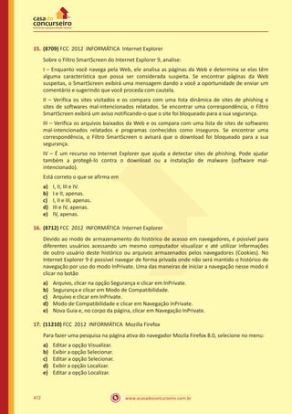 www.acasadoconcurseiro.com.br472
15.	(8709) FCC 2012 INFORMÁTICA Internet Explorer
Sobre o Filtro SmartScreen do Internet Explorer 9, analise:
I – Enquanto você navega pela Web, ele analisa as páginas da Web e determina se elas têm
alguma característica que possa ser considerada suspeita. Se encontrar páginas da Web
suspeitas, o SmartScreen exibirá uma mensagem dando a você a oportunidade de enviar um
comentário e sugerindo que você proceda com cautela.
II – Verifica os sites visitados e os compara com uma lista dinâmica de sites de phishing e
sites de softwares mal-intencionados relatados. Se encontrar uma correspondência, o Filtro
SmartScreen exibirá um aviso notificando-o que o site foi bloqueado para a sua segurança.
III – Verifica os arquivos baixados da Web e os compara com uma lista de sites de softwares
mal-intencionados relatados e programas conhecidos como inseguros. Se encontrar uma
correspondência, o Filtro SmartScreen o avisará que o download foi bloqueado para a sua
segurança.
IV – É um recurso no Internet Explorer que ajuda a detectar sites de phishing. Pode ajudar
também a protegê-lo contra o download ou a instalação de malware (software mal-
intencionado).
Está correto o que se afirma em
a)	 I, II, III e IV.
b)	 I e II, apenas.
c)	 I, II e III, apenas.
d)	 III e IV, apenas.
e)	 IV, apenas.
16.	(8712) FCC 2012 INFORMÁTICA Internet Explorer
Devido ao modo de armazenamento do histórico de acesso em navegadores, é possível para
diferentes usuários acessando um mesmo computador visualizar e até utilizar informações
de outro usuário deste histórico ou arquivos armazenados pelos navegadores (Cookies). No
Internet Explorer 9 é possível navegar de forma privada onde não será mantido o histórico de
navegação por uso do modo InPrivate. Uma das maneiras de iniciar a navegação nesse modo é
clicar no botão
a)	 Arquivo, clicar na opção Segurança e clicar em InPrivate.
b)	 Segurança e clicar em Modo de Compatibilidade.
c)	 Arquivo e clicar em InPrivate.
d)	 Modo de Compatibilidade e clicar em Navegação InPrivate.
e)	 Nova Guia e, no corpo da página, clicar em Navegação InPrivate.
17.	(11210) FCC 2012 INFORMÁTICA Mozilla Firefox
Para fazer uma pesquisa na página ativa do navegador Mozila Firefox 8.0, selecione no menu:
a)	 Editar a opção Visualizar.
b)	 Exibir a opção Selecionar.
c)	 Editar a opção Selecionar.
d)	 Exibir a opção Localizar.
e)	 Editar a opção Localizar.
 