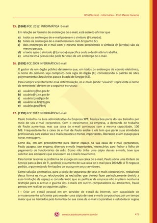 www.acasadoconcurseiro.com.br 475
INSS (Técnico) – Informática – Prof. Márcio Hunecke
25.	(5568) FCC 2012 INFORMÁTICA E-mail
Em relação ao formato de endereços de e-mail, está correto afirmar que
a)	 todos os endereços de e-mail possuem o símbolo @ (arroba).
b)	 todos os endereços de e-mail terminam com.br (ponto br).
c)	 dois endereços de e-mail com o mesmo texto precedendo o símbolo @ (arroba) são da
mesma pessoa.
d)	 o texto após o símbolo @ (arroba) especifica onde o destinatário trabalha.
e)	 uma mesma pessoa não pode ter mais de um endereço de e-mail.
26.	(5592) FCC 2009 INFORMÁTICA E-mail
O gestor de um órgão público determina que, em todos os endereços de correio eletrônico,
o nome do domínio seja composto pela sigla do órgão (TJ) considerando o padrão de sites
governamentais brasileiros para o Estado de Sergipe (SE).
Para cumprir corretamente essa determinação, os e-mails (onde “usuário” representa o nome
do remetente) devem ter a seguinte estrutura:
a)	 usuário.tj@se.gov.br
b)	 usuário@tj.se.gov.br
c)	 usuário.tjse@gov.br
d)	 usuário.se.br@tj.gov
e)	 usuário.gov@br.tj
27.	(1193) FCC 2012 INFORMÁTICA E-mail
Paulo trabalha na área administrativa da Empresa XPT. Realiza boa parte do seu trabalho por
meio do seu e-mail corporativo. Com o crescimento da empresa, a demanda de trabalho
de Paulo aumentou, mas sua caixa de e-mail continuou com a mesma capacidade, 100
MB. Frequentemente a caixa de e-mail de Paulo enche e ele tem que parar suas atividades
profissionais para excluir os e-mails maiores e menos importantes, liberando assim espaço para
novas mensagens.
Certo dia, em um procedimento para liberar espaço na sua caixa de e-mail corporativo,
Paulo apagou, por engano, diversos e-mails importantes, necessários para fechar a folha de
pagamento de funcionários do mês. Como não tinha uma cópia desses e-mails, teve que
solicitar aos emissores que enviassem os e-mails novamente.
Para tentar resolver o problema de espaço em sua caixa de e-mail, Paulo abriu uma Ordem de
Serviço para a área de TI, pedindo o aumento de sua caixa de e-mail para 200 MB. A TI negou o
pedido, argumentando limitações de espaço em seus servidores.
Como solução alternativa, para a cópia de segurança de seus e-mails corporativos, reduzindo
dessa forma os riscos relacionados às exclusões que deverá fazer periodicamente devido a
essa limitação de espaço e considerando que as políticas da empresa não impõem nenhuma
restrição para o acesso e guarda dos e-mails em outros computadores ou ambientes, Paulo
pensou em realizar as seguintes ações:
I – Criar um e-mail pessoal em um servidor de e-mail da Internet, com capacidade de
armazenamento suficiente para manter uma cópia de seus e-mails corporativos por um tempo
maior que os limitados pelo tamanho de sua caixa de e-mail corporativo e estabelecer regras
 