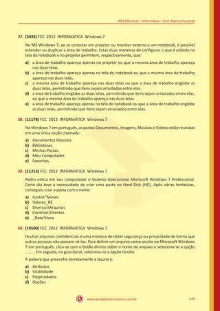 www.acasadoconcurseiro.com.br 479
INSS (Técnico) – Informática – Prof. Márcio Hunecke
37.	(5493) FCC 2012 INFORMÁTICA Windows 7
No MS Windows 7, ao se conectar um projetor ou monitor externo a um notebook, é possível
estender ou duplicar a área de trabalho. Estas duas maneiras de configurar o que é exibido na
tela do notebook e no projetor permitem, respectivamente, que:
a)	 a área de trabalho apareça apenas no projetor ou que a mesma área de trabalho apareça
nas duas telas.
b)	 a área de trabalho apareça apenas na tela do notebook ou que a mesma área de trabalho
apareça nas duas telas.
c)	 a mesma área de trabalho apareça nas duas telas ou que a área de trabalho englobe as
duas telas, permitindo que itens sejam arrastados entre elas.
d)	 a área de trabalho englobe as duas telas, permitindo que itens sejam arrastados entre elas,
ou que a mesma área de trabalho apareça nas duas telas.
e)	 a área de trabalho apareça apenas na tela do notebook ou que a área de trabalho englobe
as duas telas, permitindo que itens sejam arrastados entre elas.
38.	(11178) FCC 2013 INFORMÁTICA Windows 7
No Windows 7 em português, as pastas Documentos, Imagens, Músicas e Vídeos estão reunidas
em uma única seção chamada:
a)	 Documentos Pessoais.
b)	 Bibliotecas.
c)	 Minhas Pastas.
d)	 Meu Computador.
e)	 Favoritos.
39.	(11213) FCC 2012 INFORMÁTICA Windows 7
Pedro utiliza em seu computador o Sistema Operacional Microsoft Windows 7 Professional.
Certo dia teve a necessidade de criar uma pasta no Hard Disk (HD). Após várias tentativas,
conseguiu criar a pasta com o nome:
a)	 Gastos*Meses
b)	 Valores_R$
c)	 DiversosArquivos
d)	 Controle|Clientes
e)	 _Data?Hora
40.	(19500) FCC 2012 INFORMÁTICA Windows 7
Ocultar arquivos confidenciais é uma maneira de obter segurança ou privacidade de forma que
outras pessoas não possam vê-los. Para definir um arquivo como oculto no Microsoft Windows
7 em português, clica-se com o botão direito sobre o nome do arquivo e seleciona-se a opção
....... . Em seguida, na guia Geral, seleciona-se a opção Oculto.
A palavra que preenche corretamente a lacuna é:
a)	 Atributos
b)	 Visibilidade
c)	 Propriedades
d)	 Opções
 