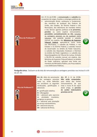 www.acasadoconcurseiro.com.br48
Dica do Professor!!!
Art. 37, XI, da CF/88 – a remuneração e o subsídio dos
ocupantes de cargos, funções e empregos públicos da:
•• administração direta, autárquica e fundacional,
dos membros de qualquer dos Poderes da
União, dos Estados, do Distrito Federal e dos
Municípios, dos detentores de mandato eletivo
e dos demais agentes políticos e os proventos,
pensões ou outra espécie remuneratória,
percebidos cumulativamente ou não, incluídas
as vantagens pessoais ou de qualquer outra
natureza, não poderão exceder o subsídio
mensal, em espécie, dos Ministros do Supremo
Tribunal Federal, aplicando-se como limite
nos Municípios, o subsídio do Prefeito, e nos
Estados e no Distrito Federal, o subsídio mensal
do Governador no âmbito do Poder Executivo,
o subsídio dos Deputados Estaduais e Distritais
no âmbito do Poder Legislativo e o subsídio dos
Desembargadores do Tribunal de Justiça, limitado
a 90,25% do subsídio mensal, em espécie, dos
Ministros do Supremo Tribunal Federal, no âmbito
do Poder Judiciário, aplicável este limite aos
membros do Ministério Público, aos Procuradores
e aos Defensores Públicos;
Parágrafo único. Excluem-se do teto de remuneração as vantagens previstas nos incisos II a VII
do art. 61.
Dica do Professor!!!
Art. 61. Além do vencimento
e das vantagens previstas
nesta Lei, serão deferidos
aos servidores as seguintes
retribuições, gratificações e
adicionais:
II – gratificação natalina;
III – (Revogado)
IV – adicional pelo exercício
de atividades insalubres,
perigosas ou penosas;
V – adicional pela prestação
de serviço extraordinário;
VI – adicional noturno;
VII – adicional de férias;
Art. 37, § 11 da CF/88.
Não serão computadas,
para efeito dos limites
remuneratórios de que
trata o inciso XI do caput
deste artigo, as parcelas
de caráter indenizatório
previstas em lei
 