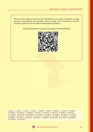 www.acasadoconcurseiro.com.br 481
INSS (Técnico) – Informática – Prof. Márcio Hunecke
Acesse o link a seguir ou baixe um leitor QR CODE em seu celular e fotografe o código
para ter acesso gratuito aos simulados online. E ainda, se for assinante da Casa das
Questões, poderá assistir ao vídeo da explicação do professor.
http://acasadasquestoes.com.br/simulados/resolver/H954822
Gabarito: 1. (3250) B 2. (3265) A 3. (5516) E 4. (5584) B 5. (5586) E 6. (8698) A 7. (11220) A 8. (19449) C 
9. (19450) A 10. (19452) D 11. (3807) B 12. (3812) C 13. (5497) E 14. (5517) B 15. (8709) A 16. (8712) E 
17. (11210) E 18. (11229) D 19. (19467) B 20. (19475) D 21. (3255) E 22. (5491) E 23. (5491) A 24. (5513) E
25. (5568) A 26. (5592) A 27. (11193) B 28. (11227) B 29. (19506) D 30. (19505) B 31. (5501) D 32. (5495) A
33. (3248) D 34. (3249) D 35. (3262) B 36. (5488) C 37. (5493) D 38. (11178) B 39. (11213) B 40. (19500) C
41. (19501) B 42. (19572) B
 