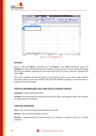 www.acasadoconcurseiro.com.br486
Figura 2 – Janela do BROffice Calc
CÉLULAS
Dá-se o nome de Célula à interseção de uma Coluna e uma Linha, formando, assim, um
Endereço. As linhas são identificadas por números, enquanto que as colunas são identificadas
por letras do alfabeto. Sendo assim, no encontro da Coluna “B” com a Linha “6”, chamamos de
célula “B6”.
Para inserir qualquer tipo de informação em uma célula, deve-se, em primeiro lugar, ativá-la.
Para tanto, pode-se usar a tecla ENTER, TAB, AS SETAS, MOUSE ou digitar, na caixa de nome, o
endereço da célula desejada.
TIPOS DE INFORMAÇÕES QUE UMA CÉLULA PODERÁ CONTER
Conteúdo: o dado propriamente dito.
Formato: recurso aplicado ao conteúdo de uma célula. Como, por exemplo, definir cor, tamanho
ou tipo de fonte ao conteúdo.
TIPOS DE CONTEÚDO
Texto – Este será automaticamente alinhado à esquerda.
Número – Números são alinhados à direita.
Fórmula – Dependendo do resultado poderá ser alinhado à esquerda (texto) ou à direita
(número).
 