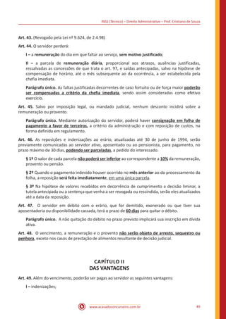 INSS (Técnico) – Direito Administrativo – Prof. Cristiano de Souza
www.acasadoconcurseiro.com.br 49
Art. 43. (Revogado pela Lei nº 9.624, de 2.4.98)
Art. 44. O servidor perderá:
I – a remuneração do dia em que faltar ao serviço, sem motivo justificado;
II – a parcela de remuneração diária, proporcional aos atrasos, ausências justificadas,
ressalvadas as concessões de que trata o art. 97, e saídas antecipadas, salvo na hipótese de
compensação de horário, até o mês subsequente ao da ocorrência, a ser estabelecida pela
chefia imediata.
Parágrafo único. As faltas justificadas decorrentes de caso fortuito ou de força maior poderão
ser compensadas a critério da chefia imediata, sendo assim consideradas como efetivo
exercício.
Art. 45. Salvo por imposição legal, ou mandado judicial, nenhum desconto incidirá sobre a
remuneração ou provento.
Parágrafo único. Mediante autorização do servidor, poderá haver consignação em folha de
pagamento a favor de terceiros, a critério da administração e com reposição de custos, na
forma definida em regulamento.
Art. 46. As reposições e indenizações ao erário, atualizadas até 30 de junho de 1994, serão
previamente comunicadas ao servidor ativo, aposentado ou ao pensionista, para pagamento, no
prazo máximo de 30 dias, podendo ser parceladas, a pedido do interessado.
§ 1º O valor de cada parcela não poderá ser inferior ao correspondente a 10% da remuneração,
provento ou pensão.
§ 2º Quando o pagamento indevido houver ocorrido no mês anterior ao do processamento da
folha, a reposição será feita imediatamente, em uma única parcela.
§ 3º Na hipótese de valores recebidos em decorrência de cumprimento a decisão liminar, a
tutela antecipada ou a sentença que venha a ser revogada ou rescindida, serão eles atualizados
até a data da reposição.
Art. 47. O servidor em débito com o erário, que for demitido, exonerado ou que tiver sua
aposentadoria ou disponibilidade cassada, terá o prazo de 60 dias para quitar o débito.
Parágrafo único. A não quitação do débito no prazo previsto implicará sua inscrição em dívida
ativa.
Art. 48. O vencimento, a remuneração e o provento não serão objeto de arresto, sequestro ou
penhora, exceto nos casos de prestação de alimentos resultante de decisão judicial.
CAPÍTULO II
DAS VANTAGENS
Art. 49. Além do vencimento, poderão ser pagas ao servidor as seguintes vantagens:
I – indenizações;
 