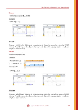 INSS (Técnico) – Informática – Prof. Sérgio Spolador
www.acasadoconcurseiro.com.br 499
Sintaxe
=MINIMO(núm1;núm2;...até 30)
Exemplos:
=MÍNIMO(A1:C5)
MAIOR
Retorna o MAIOR valor K-ésimo de um conjunto de dados. Por exemplo, o terceiro MAIOR
número. Possui 2 argumentos. O primeiro argumento é a matriz e o segundo é a posição em
relação ao maior número.
Sintaxe
MAIOR(MATRIZ;posição)
Exemplos:
=MAIOR(A3:D4;3)
2 4 6 9 12 23 35 50
Resposta: 23
=MAIOR(A1:C5;3)
MENOR
Retorna o MENOR valor K-ésimo de um conjunto de dados. Por exemplo, o terceiro MENOR
número. Possui 2 argumentos. O primeiro argumento é a matriz e o segundo é a posição em
relação ao menor número.
 