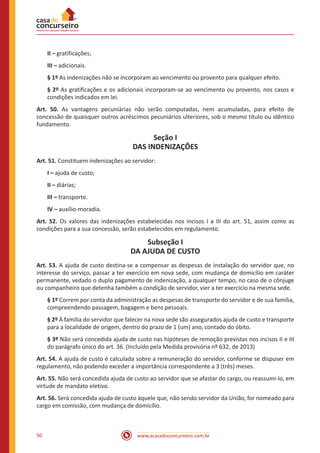 www.acasadoconcurseiro.com.br50
II – gratificações;
III – adicionais.
§ 1º As indenizações não se incorporam ao vencimento ou provento para qualquer efeito.
§ 2º As gratificações e os adicionais incorporam-se ao vencimento ou provento, nos casos e
condições indicados em lei.
Art. 50. As vantagens pecuniárias não serão computadas, nem acumuladas, para efeito de
concessão de quaisquer outros acréscimos pecuniários ulteriores, sob o mesmo título ou idêntico
fundamento.
Seção I
DAS INDENIZAÇÕES
Art. 51. Constituem indenizações ao servidor:
I – ajuda de custo;
II – diárias;
III – transporte.
IV – auxílio-moradia.
Art. 52. Os valores das indenizações estabelecidas nos incisos I a III do art. 51, assim como as
condições para a sua concessão, serão estabelecidos em regulamento.
Subseção I
DA AJUDA DE CUSTO
Art. 53. A ajuda de custo destina-se a compensar as despesas de instalação do servidor que, no
interesse do serviço, passar a ter exercício em nova sede, com mudança de domicílio em caráter
permanente, vedado o duplo pagamento de indenização, a qualquer tempo, no caso de o cônjuge
ou companheiro que detenha também a condição de servidor, vier a ter exercício na mesma sede.
§ 1º Correm por conta da administração as despesas de transporte do servidor e de sua família,
compreendendo passagem, bagagem e bens pessoais.
§ 2º À família do servidor que falecer na nova sede são assegurados ajuda de custo e transporte
para a localidade de origem, dentro do prazo de 1 (um) ano, contado do óbito.
§ 3º Não será concedida ajuda de custo nas hipóteses de remoção previstas nos incisos II e III
do parágrafo único do art. 36. (Incluído pela Medida provisória nº 632, de 2013)
Art. 54. A ajuda de custo é calculada sobre a remuneração do servidor, conforme se dispuser em
regulamento, não podendo exceder a importância correspondente a 3 (três) meses.
Art. 55. Não será concedida ajuda de custo ao servidor que se afastar do cargo, ou reassumi-lo, em
virtude de mandato eletivo.
Art. 56. Será concedida ajuda de custo àquele que, não sendo servidor da União, for nomeado para
cargo em comissão, com mudança de domicílio.
 