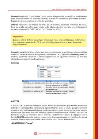 INSS (Técnico) – Informática – Prof. Sérgio Spolador
www.acasadoconcurseiro.com.br 501
intervalo Necessário. O intervalo de células que se deseja calcular por critérios. As células em
cada intervalo devem ser números e nomes, matrizes ou referências que contêm números.
Espaços em branco e valores de texto são ignorados.
critérios Necessário. Os critérios na forma de um número, expressão, referência de célula,
texto ou função que define quais células serão adicionadas. Por exemplo, os critérios podem
ser expressos como 32, 32, B5, 32, 32, maçãs ou HOJE().
intervalo_soma Opcional. As células reais a serem adicionadas, se você quiser adicionar células
diferentes das especificadas no argumento de intervalo. Se o argumento intervalo_soma for
omitido, a planilha adicionará as células especificadas no argumento intervalo (as mesmas
células às quais os critérios são aplicados).
Exemplos:
CONT.SE
A função CONT.SE conta o número de células dentro de um intervalo que atendem a um único
critério que você especifica. Por exemplo, é possível contar todas as células que começam com
uma certa letra ou todas as células que contêm um número maior do que ou menor do que um
número que você especificar. Por exemplo, suponha uma planilha que contenha uma lista de
tarefas na coluna A e o nome da pessoa atribuída a cada tarefa na coluna B. Você pode usar a
função CONT.SE para contar quantas vezes o nome de uma pessoa aparece na coluna B e, dessa
maneira, determinar quantas tarefas são atribuídas a essa pessoa. Por exemplo:
=CONT.SE(B2:B25;Nancy)
Importante
Qualquer critério de texto ou qualquer critério que inclua símbolos lógicos ou matemáticos
deve estar entre aspas duplas (). Se os critérios forem numéricos, as aspas duplas não
serão necessárias.
 