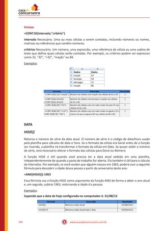 www.acasadoconcurseiro.com.br502
Sintaxe
=CONT.SE(intervalo;critério)
intervalo Necessário. Uma ou mais células a serem contadas, incluindo números ou nomes,
matrizes ou referências que contêm números.
critérios Necessário. Um número, uma expressão, uma referência de célula ou uma cadeia de
texto que define quais células serão contadas. Por exemplo, os critérios podem ser expressos
como 32, 32, 32, maçãs ou B4.
Exemplos:
DATA
HOJE()
Retorna o número de série da data atual. O número de série é o código de data/hora usado
pela planilha para cálculos de data e hora. Se o formato da célula era Geral antes de a função
ser inserida, a planilha irá transformar o formato da célula em Data. Se quiser exibir o número
de série, será necessário alterar o formato das células para Geral ou Número.
A função HOJE é útil quando você precisa ter a data atual exibida em uma planilha,
independentemente de quando a pasta de trabalho for aberta. Ela também é útil para o cálculo
de intervalos. Por exemplo, se você souber que alguém nasceu em 1963, poderá usar a seguinte
fórmula para descobrir a idade dessa pessoa a partir do aniversário deste ano:
=ANO(HOJE())-1963
Essa fórmula usa a função HOJE como argumento da função ANO de forma a obter o ano atual
e, em seguida, subtrai 1963, retornando a idade d a pessoa.
Exemplos:
Supondo que a data de hoje configurada no computador é: 31/08/12
 