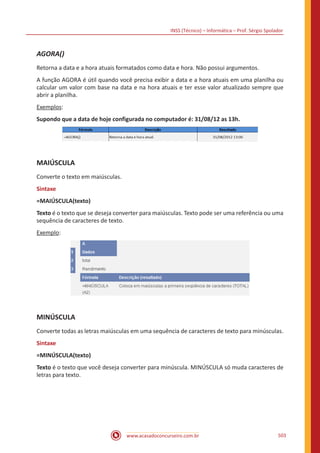 INSS (Técnico) – Informática – Prof. Sérgio Spolador
www.acasadoconcurseiro.com.br 503
AGORA()
Retorna a data e a hora atuais formatados como data e hora. Não possui argumentos.
A função AGORA é útil quando você precisa exibir a data e a hora atuais em uma planilha ou
calcular um valor com base na data e na hora atuais e ter esse valor atualizado sempre que
abrir a planilha.
Exemplos:
Supondo que a data de hoje configurada no computador é: 31/08/12 as 13h.
MAIÚSCULA
Converte o texto em maiúsculas.
Sintaxe
=MAIÚSCULA(texto)
Texto é o texto que se deseja converter para maiúsculas. Texto pode ser uma referência ou uma
sequência de caracteres de texto.
Exemplo:
MINÚSCULA
Converte todas as letras maiúsculas em uma sequência de caracteres de texto para minúsculas.
Sintaxe
=MINÚSCULA(texto)
Texto é o texto que você deseja converter para minúscula. MINÚSCULA só muda caracteres de
letras para texto.
 
