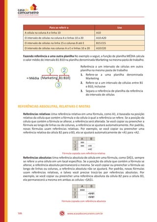 www.acasadoconcurseiro.com.br506
Para se referir a Use
A célula na coluna A e linha 10 A10
O intervalo de células na coluna A e linhas 10 a 20 A10:A20
O intervalo de células na linha 15 e colunas B até E B15:E15
O intervalo de células nas colunas A a E e linhas 10 a 20 A10:E20
Fazendo referência a uma outra planilha No exemplo a seguir, a função de planilha MÉDIA calcula
o valor médio do intervalo B1:B10 na planilha denominada Marketing na mesma pasta de trabalho.
Referência a um intervalo de células em outra
planilha na mesma pasta de trabalho
1.	 Refere-se a uma planilha denominada
Marketing
2.	 Refere-se a um intervalo de células entre B1
e B10, inclusive
3.	 Separa a referência de planilha da referência
do intervalo de células
REFERÊNCIAS ABSOLUTAS, RELATIVAS E MISTAS
Referências relativas Uma referência relativa em uma fórmula, como A1, é baseada na posição
relativa da célula que contém a fórmula e da célula à qual a referência se refere. Se a posição da
célula que contém a fórmula se alterar, a referência será alterada. Se você copiar ou preencher a
fórmula ao longo de linhas ou de colunas, a referência se ajustará automaticamente. Por padrão,
novas fórmulas usam referências relativas. Por exemplo, se você copiar ou preencher uma
referência relativa da célula B2 para a B3, ela se ajustará automaticamente de =A1 para =A2.
Fórmula copiada com referência relativa
Referências absolutas Uma referência absoluta de célula em uma fórmula, como $A$1, sempre
se refere a uma célula em um local específico. Se a posição da célula que contém a fórmula se
alterar, a referência absoluta permanecerá a mesma. Se você copiar ou preencher a fórmula ao
longo de linhas ou colunas, a referência absoluta não se ajustará. Por padrão, novas fórmulas
usam referências relativas, e talvez você precise trocá-las por referências absolutas. Por
exemplo, se você copiar ou preencher uma referência absoluta da célula B2 para a célula B3,
ela permanecerá a mesma em ambas as células =$A$1.
Fórmula copiada com referência absoluta
 