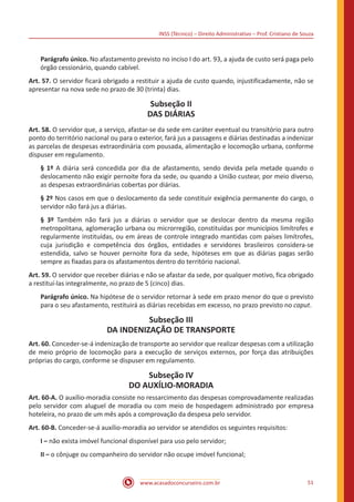 INSS (Técnico) – Direito Administrativo – Prof. Cristiano de Souza
www.acasadoconcurseiro.com.br 51
Parágrafo único. No afastamento previsto no inciso I do art. 93, a ajuda de custo será paga pelo
órgão cessionário, quando cabível.
Art. 57. O servidor ficará obrigado a restituir a ajuda de custo quando, injustificadamente, não se
apresentar na nova sede no prazo de 30 (trinta) dias.
Subseção II
DAS DIÁRIAS
Art. 58. O servidor que, a serviço, afastar-se da sede em caráter eventual ou transitório para outro
ponto do território nacional ou para o exterior, fará jus a passagens e diárias destinadas a indenizar
as parcelas de despesas extraordinária com pousada, alimentação e locomoção urbana, conforme
dispuser em regulamento.
§ 1º A diária será concedida por dia de afastamento, sendo devida pela metade quando o
deslocamento não exigir pernoite fora da sede, ou quando a União custear, por meio diverso,
as despesas extraordinárias cobertas por diárias.
§ 2º Nos casos em que o deslocamento da sede constituir exigência permanente do cargo, o
servidor não fará jus a diárias.
§ 3º Também não fará jus a diárias o servidor que se deslocar dentro da mesma região
metropolitana, aglomeração urbana ou microrregião, constituídas por municípios limítrofes e
regularmente instituídas, ou em áreas de controle integrado mantidas com países limítrofes,
cuja jurisdição e competência dos órgãos, entidades e servidores brasileiros considera-se
estendida, salvo se houver pernoite fora da sede, hipóteses em que as diárias pagas serão
sempre as fixadas para os afastamentos dentro do território nacional.
Art. 59. O servidor que receber diárias e não se afastar da sede, por qualquer motivo, fica obrigado
a restituí-las integralmente, no prazo de 5 (cinco) dias.
Parágrafo único. Na hipótese de o servidor retornar à sede em prazo menor do que o previsto
para o seu afastamento, restituirá as diárias recebidas em excesso, no prazo previsto no caput.
Subseção III
DA INDENIZAÇÃO DE TRANSPORTE
Art. 60. Conceder-se-á indenização de transporte ao servidor que realizar despesas com a utilização
de meio próprio de locomoção para a execução de serviços externos, por força das atribuições
próprias do cargo, conforme se dispuser em regulamento.
Subseção IV
DO AUXÍLIO-MORADIA
Art. 60-A. O auxílio-moradia consiste no ressarcimento das despesas comprovadamente realizadas
pelo servidor com aluguel de moradia ou com meio de hospedagem administrado por empresa
hoteleira, no prazo de um mês após a comprovação da despesa pelo servidor.
Art. 60-B. Conceder-se-á auxílio-moradia ao servidor se atendidos os seguintes requisitos:
I – não exista imóvel funcional disponível para uso pelo servidor;
II – o cônjuge ou companheiro do servidor não ocupe imóvel funcional;
 