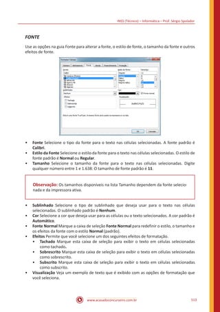 INSS (Técnico) – Informática – Prof. Sérgio Spolador
www.acasadoconcurseiro.com.br 513
FONTE
Use as opções na guia Fonte para alterar a fonte, o estilo de fonte, o tamanho da fonte e outros
efeitos de fonte.
•• Fonte Selecione o tipo da fonte para o texto nas células selecionadas. A fonte padrão é
Calibri.
•• Estilo da Fonte Selecione o estilo da fonte para o texto nas células selecionadas. O estilo de
fonte padrão é Normal ou Regular.
•• Tamanho Selecione o tamanho da fonte para o texto nas células selecionadas. Digite
qualquer número entre 1 e 1.638. O tamanho de fonte padrão é 11.
Observação: Os tamanhos disponíveis na lista Tamanho dependem da fonte selecio-
nada e da impressora ativa.
•• Sublinhado Selecione o tipo de sublinhado que deseja usar para o texto nas células
selecionadas. O sublinhado padrão é Nenhum.
•• Cor Selecione a cor que deseja usar para as células ou o texto selecionados. A cor padrão é
Automático.
•• Fonte Normal Marque a caixa de seleção Fonte Normal para redefinir o estilo, o tamanho e
os efeitos da fonte com o estilo Normal (padrão).
•• Efeitos Permite que você selecione um dos seguintes efeitos de formatação.
•• Tachado Marque esta caixa de seleção para exibir o texto em células selecionadas
como tachado.
•• Sobrescrito Marque esta caixa de seleção para exibir o texto em células selecionadas
como sobrescrito.
•• Subscrito Marque esta caixa de seleção para exibir o texto em células selecionadas
como subscrito.
•• Visualização Veja um exemplo de texto que é exibido com as opções de formatação que
você seleciona.
 