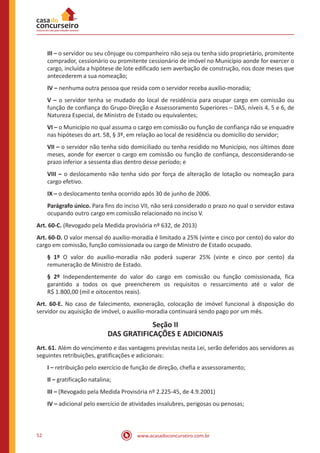 www.acasadoconcurseiro.com.br52
III – o servidor ou seu cônjuge ou companheiro não seja ou tenha sido proprietário, promitente
comprador, cessionário ou promitente cessionário de imóvel no Município aonde for exercer o
cargo, incluída a hipótese de lote edificado sem averbação de construção, nos doze meses que
antecederem a sua nomeação;
IV – nenhuma outra pessoa que resida com o servidor receba auxílio-moradia;
V – o servidor tenha se mudado do local de residência para ocupar cargo em comissão ou
função de confiança do Grupo-Direção e Assessoramento Superiores – DAS, níveis 4, 5 e 6, de
Natureza Especial, de Ministro de Estado ou equivalentes;
VI – o Município no qual assuma o cargo em comissão ou função de confiança não se enquadre
nas hipóteses do art. 58, § 3º, em relação ao local de residência ou domicílio do servidor;
VII – o servidor não tenha sido domiciliado ou tenha residido no Município, nos últimos doze
meses, aonde for exercer o cargo em comissão ou função de confiança, desconsiderando-se
prazo inferior a sessenta dias dentro desse período; e
VIII – o deslocamento não tenha sido por força de alteração de lotação ou nomeação para
cargo efetivo.
IX – o deslocamento tenha ocorrido após 30 de junho de 2006.
Parágrafo único. Para fins do inciso VII, não será considerado o prazo no qual o servidor estava
ocupando outro cargo em comissão relacionado no inciso V.
Art. 60-C. (Revogado pela Medida provisória nº 632, de 2013)
Art. 60-D. O valor mensal do auxílio-moradia é limitado a 25% (vinte e cinco por cento) do valor do
cargo em comissão, função comissionada ou cargo de Ministro de Estado ocupado. 
§ 1º O valor do auxílio-moradia não poderá superar 25% (vinte e cinco por cento) da
remuneração de Ministro de Estado.
§ 2º Independentemente do valor do cargo em comissão ou função comissionada, fica
garantido a todos os que preencherem os requisitos o ressarcimento até o valor de
R$ 1.800,00 (mil e oitocentos reais).
Art. 60-E. No caso de falecimento, exoneração, colocação de imóvel funcional à disposição do
servidor ou aquisição de imóvel, o auxílio-moradia continuará sendo pago por um mês.
Seção II
DAS GRATIFICAÇÕES E ADICIONAIS
Art. 61. Além do vencimento e das vantagens previstas nesta Lei, serão deferidos aos servidores as
seguintes retribuições, gratificações e adicionais:
I – retribuição pelo exercício de função de direção, chefia e assessoramento;
II – gratificação natalina;
III – (Revogado pela Medida Provisória nº 2.225-45, de 4.9.2001)
IV – adicional pelo exercício de atividades insalubres, perigosas ou penosas;
 