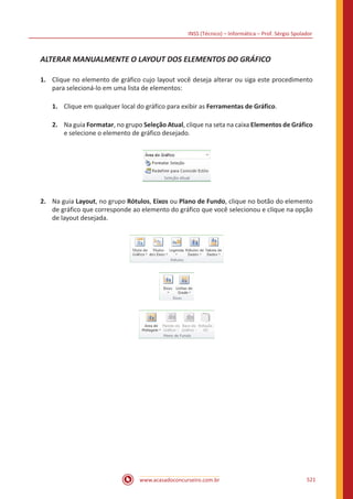 INSS (Técnico) – Informática – Prof. Sérgio Spolador
www.acasadoconcurseiro.com.br 521
ALTERAR MANUALMENTE O LAYOUT DOS ELEMENTOS DO GRÁFICO
1.	 Clique no elemento de gráfico cujo layout você deseja alterar ou siga este procedimento
para selecioná-lo em uma lista de elementos:
1.	 Clique em qualquer local do gráfico para exibir as Ferramentas de Gráfico.
2.	 Na guia Formatar, no grupo Seleção Atual, clique na seta na caixa Elementos de Gráfico
e selecione o elemento de gráfico desejado.
2.	 Na guia Layout, no grupo Rótulos, Eixos ou Plano de Fundo, clique no botão do elemento
de gráfico que corresponde ao elemento do gráfico que você selecionou e clique na opção
de layout desejada.
 