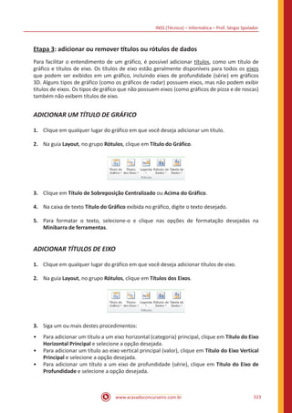 INSS (Técnico) – Informática – Prof. Sérgio Spolador
www.acasadoconcurseiro.com.br 523
Etapa 3: adicionar ou remover títulos ou rótulos de dados
Para facilitar o entendimento de um gráfico, é possível adicionar títulos, como um título de
gráfico e títulos de eixo. Os títulos de eixo estão geralmente disponíveis para todos os eixos
que podem ser exibidos em um gráfico, incluindo eixos de profundidade (série) em gráficos
3D. Alguns tipos de gráfico (como os gráficos de radar) possuem eixos, mas não podem exibir
títulos de eixos. Os tipos de gráfico que não possuem eixos (como gráficos de pizza e de roscas)
também não exibem títulos de eixo.
ADICIONAR UM TÍTULO DE GRÁFICO
1.	 Clique em qualquer lugar do gráfico em que você deseja adicionar um título.
2.	 Na guia Layout, no grupo Rótulos, clique em Título do Gráfico.
3.	 Clique em Título de Sobreposição Centralizado ou Acima do Gráfico.
4.	 Na caixa de texto Título do Gráfico exibida no gráfico, digite o texto desejado.
5.	 Para formatar o texto, selecione-o e clique nas opções de formatação desejadas na
Minibarra de ferramentas.
ADICIONAR TÍTULOS DE EIXO
1.	 Clique em qualquer lugar do gráfico em que você deseja adicionar títulos de eixo.
2.	 Na guia Layout, no grupo Rótulos, clique em Títulos dos Eixos.
3.	 Siga um ou mais destes procedimentos:
•• Para adicionar um título a um eixo horizontal (categoria) principal, clique em Título do Eixo
Horizontal Principal e selecione a opção desejada.
•• Para adicionar um título ao eixo vertical principal (valor), clique em Título do Eixo Vertical
Principal e selecione a opção desejada.
•• Para adicionar um título a um eixo de profundidade (série), clique em Título do Eixo de
Profundidade e selecione a opção desejada.
 