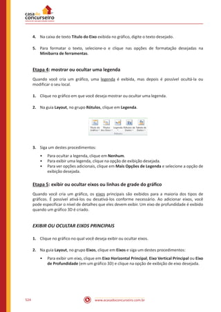 www.acasadoconcurseiro.com.br524
4.	 Na caixa de texto Título do Eixo exibida no gráfico, digite o texto desejado.
5.	 Para formatar o texto, selecione-o e clique nas opções de formatação desejadas na
Minibarra de ferramentas.
Etapa 4: mostrar ou ocultar uma legenda
Quando você cria um gráfico, uma legenda é exibida, mas depois é possível ocultá-la ou
modificar o seu local.
1.	 Clique no gráfico em que você deseja mostrar ou ocultar uma legenda.
2.	 Na guia Layout, no grupo Rótulos, clique em Legenda.
3.	 Siga um destes procedimentos:
•• Para ocultar a legenda, clique em Nenhum.
•• Para exibir uma legenda, clique na opção de exibição desejada.
•• Para ver opções adicionais, clique em Mais Opções de Legenda e selecione a opção de
exibição desejada.
Etapa 5: exibir ou ocultar eixos ou linhas de grade do gráfico
Quando você cria um gráfico, os eixos principais são exibidos para a maioria dos tipos de
gráficos. É possível ativá-los ou desativá-los conforme necessário. Ao adicionar eixos, você
pode especificar o nível de detalhes que eles devem exibir. Um eixo de profundidade é exibido
quando um gráfico 3D é criado.
EXIBIR OU OCULTAR EIXOS PRINCIPAIS
1.	 Clique no gráfico no qual você deseja exibir ou ocultar eixos.
2.	 Na guia Layout, no grupo Eixos, clique em Eixos e siga um destes procedimentos:
•• Para exibir um eixo, clique em Eixo Horizontal Principal, Eixo Vertical Principal ou Eixo
de Profundidade (em um gráfico 3D) e clique na opção de exibição de eixo desejada.
 