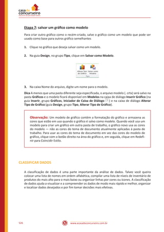 www.acasadoconcurseiro.com.br526
Etapa 7: salvar um gráfico como modelo
Para criar outro gráfico como o recém-criado, salve o gráfico como um modelo que pode ser
usado como base para outros gráfico semelhantes
1.	 Clique no gráfico que deseja salvar como um modelo.
2.	 Na guia Design, no grupo Tipo, clique em Salvar como Modelo.
3.	 Na caixa Nome do arquivo, digite um nome para o modelo.
Dica A menos que uma pasta diferente seja especificada, o arquivo modelo (. crtx) será salvo na
pasta Gráficos e o modelo ficará disponível em Modelos na caixa de diálogo Inserir Gráfico (na
guia Inserir, grupo Gráficos, Iniciador de Caixa de Diálogo ) e na caixa de diálogo Alterar
Tipo de Gráfico (guia Design, grupo Tipo, Alterar Tipo de Gráfico).
Observação: Um modelo de gráfico contém a formatação do gráfico e armazena as
cores que estão em uso quando o gráfico é salvo como modelo. Quando você usa um
modelo para criar um gráfico em outra pasta de trabalho, o gráfico novo usa as cores
do modelo — não as cores do tema de documento atualmente aplicadas à pasta de
trabalho. Para usar as cores do tema de documento em vez das cores do modelo de
gráfico, clique com o botão direito na área do gráfico e, em seguida, clique em Redefi-
nir para Coincidir Estilo.
CLASSIFICAR DADOS
A classificação de dados é uma parte importante da análise de dados. Talvez você queira
colocar uma lista de nomes em ordem alfabética, compilar uma lista de níveis de inventário de
produtos do mais alto para o mais baixo ou organizar linhas por cores ou ícones. A classificação
de dados ajuda a visualizar e a compreender os dados de modo mais rápido e melhor, organizar
e localizar dados desejados e por fim tomar decisões mais efetivas.
 