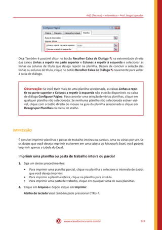 INSS (Técnico) – Informática – Prof. Sérgio Spolador
www.acasadoconcurseiro.com.br 533
Dica Também é possível clicar no botão Recolher Caixa de Diálogo na extremidade direita
das caixas Linhas a repetir na parte superior e Colunas a repetir à esquerda e selecionar as
linhas ou colunas de título que deseja repetir na planilha. Depois de concluir a seleção das
linhas ou colunas de título, clique no botão Recolher Caixa de Diálogo novamente para voltar
à caixa de diálogo.
Observação: Se você tiver mais de uma planilha selecionada, as caixas Linhas a repe-
tir na parte superior e Colunas a repetir à esquerda não estarão disponíveis na caixa
de diálogo Configurar Página. Para cancelar uma seleção de várias planilhas, clique em
qualquer planilha não selecionada. Se nenhuma planilha não selecionada estiver visí-
vel, clique com o botão direito do mouse na guia da planilha selecionada e clique em
Desagrupar Planilhas no menu de atalho.
IMPRESSÃO
É possível imprimir planilhas e pastas de trabalho inteiras ou parciais, uma ou várias por vez. Se
os dados que você deseja imprimir estiverem em uma tabela do Microsoft Excel, você poderá
imprimir apenas a tabela do Excel.
Imprimir uma planilha ou pasta de trabalho inteira ou parcial
1.	 Siga um destes procedimentos:
•• Para imprimir uma planilha parcial, clique na planilha e selecione o intervalo de dados
que você deseja imprimir.
•• Para imprimir a planilha inteira, clique na planilha para ativá-la.
•• Para imprimir uma pasta de trabalho, clique em qualquer uma de suas planilhas.
2.	 Clique em Arquivo e depois clique em Imprimir.
Atalho do teclado Você também pode pressionar CTRL+P.
 