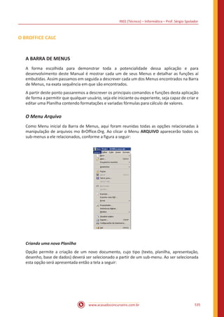INSS (Técnico) – Informática – Prof. Sérgio Spolador
www.acasadoconcurseiro.com.br 535
O BROFFICE CALC
A BARRA DE MENUS
A forma escolhida para demonstrar toda a potencialidade dessa aplicação e para
desenvolvimento deste Manual é mostrar cada um de seus Menus e detalhar as funções aí
embutidas. Assim passamos em seguida a descrever cada um dos Menus encontrados na Barra
de Menus, na exata sequência em que são encontrados.
A partir deste ponto passaremos a descrever os principais comandos e funções desta aplicação
de forma a permitir que qualquer usuário, seja ele iniciante ou experiente, seja capaz de criar e
editar uma Planilha contendo formatações e variadas fórmulas para cálculo de valores.
O Menu Arquivo
Como Menu inicial da Barra de Menus, aqui foram reunidas todas as opções relacionadas à
manipulação de arquivos mo BrOffice.Org. Ao clicar o Menu ARQUIVO aparecerão todos os
sub-menus a ele relacionados, conforme a figura a seguir:
Criando uma nova Planilha
Opção permite a criação de um novo documento, cujo tipo (texto, planilha, apresentação,
desenho, base de dados) deverá ser selecionado a partir de um sub-menu. Ao ser selecionada
esta opção será apresentada então a tela a seguir:
 