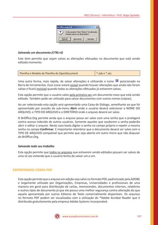 INSS (Técnico) – Informática – Prof. Sérgio Spolador
www.acasadoconcurseiro.com.br 537
Salvando um documento (CTRL+S)
Este item permite que sejam salvas as alterações efetuadas no documento que está sendo
editado momento.
Planilha e Modelo de Planilha do OpenDocument *.ods e *.ots
Uma outra forma, mais rápida, de salvar alterações é utilizando o ícone posicionado na
Barra de Ferramentas. Esse ícone estará visível quando houver alterações que ainda não foram
salvas e ficará invisível quando todas as alterações efetuadas já estiverem salvas.
Esta opção permite que o usuário salve pela primeira vez um documento novo que está sendo
editado. Também pode ser utilizado para salvar documentos com outros nomes (cópias).
Ao ser selecionada esta opção será apresentado uma Caixa de Diálogo, semelhante ao que foi
apresentado por ocasião do sub-menu Abrir onde o usuário deverá selecionar o NOME DO
ARQUIVO, o TIPO DO ARQUIVO e o DIRETÓRIO onde o arquivo deverá ser salvo.
O BrOffice.Org permite ainda que o arquivo possa ser salvo com uma senha que o protegerá
contra acesso indevido de outros usuários. Somente aqueles que souberem a senha poderão
abrir e editar o arquivo. Neste caso basta digitar a senha no campo próprio e repetir a mesma
senha no campo Confirmar. É importante relembrar que o documento deverá ser salvo com o
TIPO DE ARQUIVO compatível que permite que seja aberto em outro micro que não dispuser
do BrOffice.Org.
Salvando todo seu trabalho
Esta opção permite que todos os arquivos que estiverem sendo editados possam ser salvos de
uma só vez evitando que o usuário tenha de salvar um a um.
EXPORTANDO COMO PDF
Esta opção permite que o arquivo em edição seja salvo no formato PDF, padronizado pela ADOBE
e largamente utilizado por Organizações, Empresas, Universidades e profissionais de uma
maneira em geral para distribuição de cartas, memorandos, documentos internos, relatórios
e outros tipos de documento já que ele possui uma melhor segurança contra alteração do que
aquela apresentada por outros Editores de Texto comercialmente disponíveis. Os arquivos
no formato PDF podem ser visualizados com a utilização do ®Adobe Acrobat Reader que é
distribuído gratuitamente pela empresa Adobe Systems Incorporated.
 