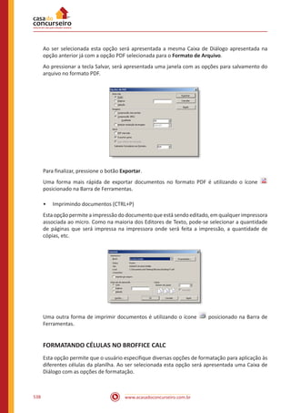 www.acasadoconcurseiro.com.br538
Ao ser selecionada esta opção será apresentada a mesma Caixa de Diálogo apresentada na
opção anterior já com a opção PDF selecionada para o Formato de Arquivo.
Ao pressionar a tecla Salvar, será apresentada uma janela com as opções para salvamento do
arquivo no formato PDF.
Para finalizar, pressione o botão Exportar.
Uma forma mais rápida de exportar documentos no formato PDF é utilizando o ícone
posicionado na Barra de Ferramentas.
•• Imprimindo documentos (CTRL+P)
Esta opção permite a impressão do documento que está sendo editado, em qualquer impressora
associada ao micro. Como na maioria dos Editores de Texto, pode-se selecionar a quantidade
de páginas que será impressa na impressora onde será feita a impressão, a quantidade de
cópias, etc.
Uma outra forma de imprimir documentos é utilizando o ícone posicionado na Barra de
Ferramentas.
FORMATANDO CÉLULAS NO BROFFICE CALC
Esta opção permite que o usuário especifique diversas opções de formatação para aplicação às
diferentes células da planilha. Ao ser selecionada esta opção será apresentada uma Caixa de
Diálogo com as opções de formatação.
 