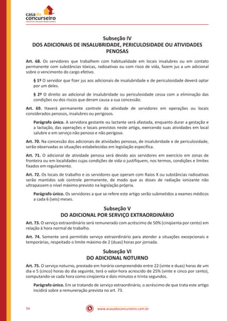 www.acasadoconcurseiro.com.br54
Subseção IV
DOS ADICIONAIS DE INSALUBRIDADE, PERICULOSIDADE OU ATIVIDADES
PENOSAS
Art. 68. Os servidores que trabalhem com habitualidade em locais insalubres ou em contato
permanente com substâncias tóxicas, radioativas ou com risco de vida, fazem jus a um adicional
sobre o vencimento do cargo efetivo.
§ 1º O servidor que fizer jus aos adicionais de insalubridade e de periculosidade deverá optar
por um deles.
§ 2º O direito ao adicional de insalubridade ou periculosidade cessa com a eliminação das
condições ou dos riscos que deram causa a sua concessão.
Art. 69. Haverá permanente controle da atividade de servidores em operações ou locais
considerados penosos, insalubres ou perigosos.
Parágrafo único. A servidora gestante ou lactante será afastada, enquanto durar a gestação e
a lactação, das operações e locais previstos neste artigo, exercendo suas atividades em local
salubre e em serviço não penoso e não perigoso.
Art. 70. Na concessão dos adicionais de atividades penosas, de insalubridade e de periculosidade,
serão observadas as situações estabelecidas em legislação específica.
Art. 71. O adicional de atividade penosa será devido aos servidores em exercício em zonas de
fronteira ou em localidades cujas condições de vida o justifiquem, nos termos, condições e limites
fixados em regulamento.
Art. 72. Os locais de trabalho e os servidores que operam com Raios X ou substâncias radioativas
serão mantidos sob controle permanente, de modo que as doses de radiação ionizante não
ultrapassem o nível máximo previsto na legislação própria.
Parágrafo único. Os servidores a que se refere este artigo serão submetidos a exames médicos
a cada 6 (seis) meses.
Subseção V
DO ADICIONAL POR SERVIÇO EXTRAORDINÁRIO
Art. 73. O serviço extraordinário será remunerado com acréscimo de 50% (cinqüenta por cento) em
relação à hora normal de trabalho.
Art. 74. Somente será permitido serviço extraordinário para atender a situações excepcionais e
temporárias, respeitado o limite máximo de 2 (duas) horas por jornada.
Subseção VI
DO ADICIONAL NOTURNO
Art. 75. O serviço noturno, prestado em horário compreendido entre 22 (vinte e duas) horas de um
dia e 5 (cinco) horas do dia seguinte, terá o valor-hora acrescido de 25% (vinte e cinco por cento),
computando-se cada hora como cinqüenta e dois minutos e trinta segundos.
Parágrafo único. Em se tratando de serviço extraordinário, o acréscimo de que trata este artigo
incidirá sobre a remuneração prevista no art. 73.
 