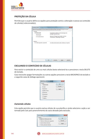 www.acasadoconcurseiro.com.br542
PROTEÇÃO DA CÉLULA
Permite que o usuário defina as opções para proteção contra a alteração e acesso ao conteúdo
de célula(s) selecionada(s);
EXCLUINDO O CONTEÚDO DE CÉLULAS
Para excluir o conteúdo de uma ou mais células basta selecioná-las e pressionar a tecla DELETE
do teclado.
Caso necessite apagar formatações ou outras opções pressione a tecla BACKSPACE do teclado e
a seguinte caixa de diálogo aparecerá:
Excluindo células
Esta opção permite que o usuário exclua células de sua planilha e ainda selecione a ação a ser
tomada pelo Calc para preenchimento do vazio deixado pela exclusão.
 