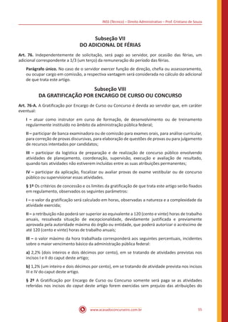 INSS (Técnico) – Direito Administrativo – Prof. Cristiano de Souza
www.acasadoconcurseiro.com.br 55
Subseção VII
DO ADICIONAL DE FÉRIAS
Art. 76. Independentemente de solicitação, será pago ao servidor, por ocasião das férias, um
adicional correspondente a 1/3 (um terço) da remuneração do período das férias.
Parágrafo único. No caso de o servidor exercer função de direção, chefia ou assessoramento,
ou ocupar cargo em comissão, a respectiva vantagem será considerada no cálculo do adicional
de que trata este artigo.
Subseção VIII
DA GRATIFICAÇÃO POR ENCARGO DE CURSO OU CONCURSO
Art. 76-A. A Gratificação por Encargo de Curso ou Concurso é devida ao servidor que, em caráter
eventual:
I – atuar como instrutor em curso de formação, de desenvolvimento ou de treinamento
regularmente instituído no âmbito da administração pública federal;
II – participar de banca examinadora ou de comissão para exames orais, para análise curricular,
para correção de provas discursivas, para elaboração de questões de provas ou para julgamento
de recursos intentados por candidatos;
III – participar da logística de preparação e de realização de concurso público envolvendo
atividades de planejamento, coordenação, supervisão, execução e avaliação de resultado,
quando tais atividades não estiverem incluídas entre as suas atribuições permanentes;
IV – participar da aplicação, fiscalizar ou avaliar provas de exame vestibular ou de concurso
público ou supervisionar essas atividades.
§ 1º Os critérios de concessão e os limites da gratificação de que trata este artigo serão fixados
em regulamento, observados os seguintes parâmetros:
I – o valor da gratificação será calculado em horas, observadas a natureza e a complexidade da
atividade exercida;
II – a retribuição não poderá ser superior ao equivalente a 120 (cento e vinte) horas de trabalho
anuais, ressalvada situação de excepcionalidade, devidamente justificada e previamente
aprovada pela autoridade máxima do órgão ou entidade, que poderá autorizar o acréscimo de
até 120 (cento e vinte) horas de trabalho anuais;
III – o valor máximo da hora trabalhada corresponderá aos seguintes percentuais, incidentes
sobre o maior vencimento básico da administração pública federal:
a) 2,2% (dois inteiros e dois décimos por cento), em se tratando de atividades previstas nos
incisos I e II do caput deste artigo;
b) 1,2% (um inteiro e dois décimos por cento), em se tratando de atividade prevista nos incisos
III e IV do caput deste artigo.
§ 2º A Gratificação por Encargo de Curso ou Concurso somente será paga se as atividades
referidas nos incisos do caput deste artigo forem exercidas sem prejuízo das atribuições do
 
