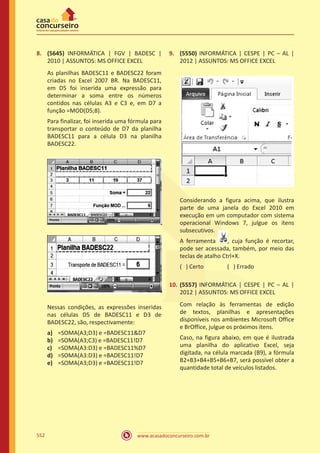 www.acasadoconcurseiro.com.br552
8.	 (5645) INFORMÁTICA | FGV | BADESC |
2010 | ASSUNTOS: MS OFFICE EXCEL
As planilhas BADESC11 e BADESC22 foram
criadas no Excel 2007 BR. Na BADESC11,
em D5 foi inserida uma expressão para
determinar a soma entre os números
contidos nas células A3 e C3 e, em D7 a
função =MOD(D5;8).
Para finalizar, foi inserida uma fórmula para
transportar o conteúdo de D7 da planilha
BADESC11 para a célula D3 na planilha
BADESC22.
Nessas condições, as expressões inseridas
nas células D5 de BADESC11 e D3 de
BADESC22, são, respectivamente:
a)	 =SOMA(A3;D3) e =BADESC11D7
b)	 =SOMA(A3;C3) e =BADESC11!D7
c)	 =SOMA(A3:D3) e =BADESC11%D7
d)	 =SOMA(A3:D3) e =BADESC11!D7
e)	 =SOMA(A3;D3) e =BADESC11!D7
9.	 (5550) INFORMÁTICA | CESPE | PC – AL |
2012 | ASSUNTOS: MS OFFICE EXCEL
Considerando a figura acima, que ilustra
parte de uma janela do Excel 2010 em
execução em um computador com sistema
operacional Windows 7, julgue os itens
subsecutivos.
A ferramenta , cuja função é recortar,
pode ser acessada, também, por meio das
teclas de atalho Ctrl+X.
( ) Certo		 ( ) Errado
10.	 (5557) INFORMÁTICA | CESPE | PC – AL |
2012 | ASSUNTOS: MS OFFICE EXCEL
Com relação às ferramentas de edição
de textos, planilhas e apresentações
disponíveis nos ambientes Microsoft Office
e BrOffice, julgue os próximos itens.
Caso, na figura abaixo, em que é ilustrada
uma planilha do aplicativo Excel, seja
digitada, na célula marcada (B9), a fórmula
B2+B3+B4+B5+B6+B7, será possível obter a
quantidade total de veículos listados.
 