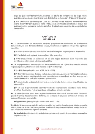 www.acasadoconcurseiro.com.br56
cargo de que o servidor for titular, devendo ser objeto de compensação de carga horária
quando desempenhadas durante a jornada de trabalho, na forma do § 4º do art. 98 desta Lei.
§ 3º A Gratificação por Encargo de Curso ou Concurso não se incorpora ao vencimento ou
salário do servidor para qualquer efeito e não poderá ser utilizada como base de cálculo para
quaisquer outras vantagens, inclusive para fins de cálculo dos proventos da aposentadoria e
das pensões.
CAPÍTULO III
DAS FÉRIAS
Art. 77. O servidor fará jus a trinta dias de férias, que podem ser acumuladas, até o máximo de
dois períodos, no caso de necessidade do serviço, ressalvadas as hipóteses em que haja legislação
específica.
§ 1º Para o primeiro período aquisitivo de férias serão exigidos 12 (doze) meses de exercício.
§ 2º É vedado levar à conta de férias qualquer falta ao serviço.
§ 3º As férias poderão ser parceladas em até três etapas, desde que assim requeridas pelo
servidor, e no interesse da administração pública.
Art. 78. O pagamento da remuneração das férias será efetuado até 2 (dois) dias antes do início do
respectivo período, observando-se o disposto no § 1º deste artigo.
§ 1º e § 2º (Revogado pela Lei nº 9.527, de 10.12.97)
§ 3º O servidor exonerado do cargo efetivo, ou em comissão, perceberá indenização relativa ao
período das férias a que tiver direito e ao incompleto, na proporção de um doze avos por mês
de efetivo exercício, ou fração superior a quatorze dias.
§ 4º A indenização será calculada com base na remuneração do mês em que for publicado o ato
exoneratório. 
§ 5º Em caso de parcelamento, o servidor receberá o valor adicional previsto no inciso XVII do
art. 7º da Constituição Federal quando da utilização do primeiro período.
Art. 79. O servidor que opera direta e permanentemente com Raios X ou substâncias radioativas
gozará 20 (vinte) dias consecutivos de férias, por semestre de atividade profissional, proibida em
qualquer hipótese a acumulação.
Parágrafo único. (Revogado pela Lei nº 9.527, de 10.12.97)
Art. 80. As férias somente poderão ser interrompidas por motivo de calamidade pública, comoção
interna, convocação para júri, serviço militar ou eleitoral, ou por necessidade do serviço declarada
pela autoridade máxima do órgão ou entidade.
Parágrafo único. O restante do período interrompido será gozado de uma só vez, observado o
disposto no art. 77.
 