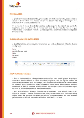 www.acasadoconcurseiro.com.br564
INFORMAÇÕES
A guia Informações exibirá comandos, propriedades e metadados diferentes, dependendo do
estado do documento e onde ele está armazenado. Os comandos da guia Informações pode
incluir Check-in, Check-out e Permissões.
Os comandos do modo de exibição Backstage serão realçados dependendo do quanto for
importante para o usuário notar e interagir com eles. Por exemplo, Permissões na guia
“Informações” é realçado em vermelho quando as permissões definidas no documento podem
limitar a edição.
GUIA PÁGINA INICIAL (WORD 2010)
A Guia Página Inicial contempla várias ferramentas, que em tese são as mais utilizadas, dividida
em 5 grupos:
Fonte
Área de Transferência
Estilo
Parágrafo
Edição
ÁREA DE TRANSFERÊNCIA
A Área de Transferência do Office permite que você colete texto e itens gráficos de qualquer
quantidade de documentos do Office ou outros programas para, em seguida, colá-los em
qualquer documento do Office. Por exemplo, você pode copiar parte do texto de um documento
do Microsoft Word, alguns dados do Microsoft Excel, uma lista com marcadores do Microsoft
PowerPoint ou texto do Microsoft Internet Explorer, voltando para o Word e organizando alguns
ou todos os itens coletados em seu documento do Word.
A Área de Transferência do Office funciona com os comandos Copiar e Colar padrão. Basta
copiar um item para a Área de Transferência do Office para adicioná-lo à sua coleção (24 itens).
Depois, cole-o em qualquer documento do Office a qualquer momento. Os itens coletados
permanecerão na Área de Transferência do Office até que você saia dele.
 