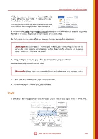 CEF – Informática – Prof. Márcio Hunecke
www.acasadoconcurseiro.com.br 565
Você pode acessar os comandos de Recortar (CTRL + X),
Copiar (CTRL + C) e Colar (CTRL + V) no Grupo Área de
Transferência da guia Inicio.
Para acessar o painel da área de transferência clique no
canto inferior direito do grupo Área de Transferência.
É possível usar o Pincel na guia Página Inicial para copiar e colar formatação de texto e algumas
formatações básicas de gráfico, como bordas e preenchimentos.
1.	 Selecione o texto ou o gráfico que possui o formato que você deseja copiar.
Observação: Se quiser copiar a formatação de texto, selecione uma parte de um pa-
rágrafo. Se quiser copiar a formatação do texto e do parágrafo, selecione um parágrafo
inteiro, incluindo a marca de parágrafo.
2.	 Na guia Página Inicial, no grupo Área de Transferência, clique em Pincel.
O ponteiro muda para um ícone de pincel.
Observação: Clique duas vezes no botão Pincel se deseja alterar o formato de várias.
3.	 Selecione o texto ou o gráfico que deseja formatar.
4.	 Para interromper a formatação, pressione ESC.
FONTE
A formatação de fontes poderá ser feita através do Grupo Fonte da guia Página Inicial no Word 2010.
 